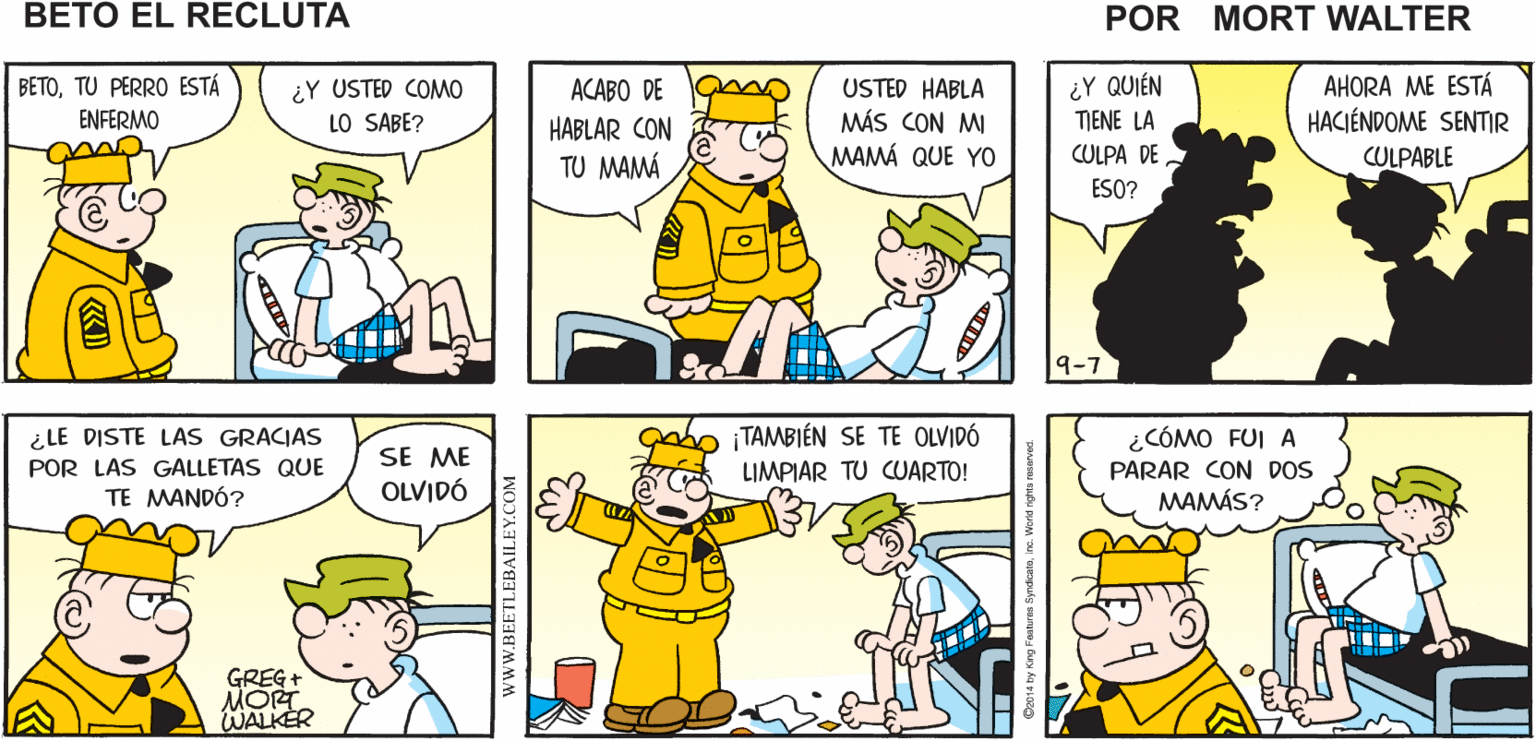 Font OCR: ¿CÓMO ESTÁN LAS COSAS POR ALLÁ? ¿BETO?. QUÉ PENA. LE VOY A Mort Walker's COMO AVISAR SIEMPRE beto el recluta ¿Y USTED COMO LO SABE? AHORA ME ESTÁ HACIÉNDOME SENTIR BETOTU PERRO ESTÁ ¿Y QUIÉN USTED HABLA MÁS CON MI MAMÁ QUE YO ACABO DE ENFERMO TIENE LA HABLAR CON TU MAMÁ CULPA DE CULPABLE ESO? 9-7 ¿LE DISTE LAS GRACIAS POR LAS GALLETAS QUE TE MANDÓ? TAMBIÉN SE TE OLVIDÓ SE ME OLVIDÓ ¿CÓMO FUI A PARAR CON DOS MAMÁS? LIMPIAR TU CUARTO! GREG + MOR WALKER wwW.BEETLEBAILEY.COM ¿CÓMO ESTÁN LAS COSAS POR ALLÁ? ¿BETO?. QUÉ PENA. LE VOY A Mort Walker's COMO AVISAR SIEMPRE beto el recluta ¿Y USTED COMO LO SABE? AHORA ME ESTÁ HACIÉNDOME SENTIR BETOTU PERRO ESTÁ ¿Y QUIÉN USTED HABLA MÁS CON MI MAMÁ QUE YO ACABO DE ENFERMO TIENE LA HABLAR CON TU MAMÁ CULPA DE CULPABLE ESO? 9-7 ¿LE DISTE LAS GRACIAS POR LAS GALLETAS QUE TE MANDÓ? TAMBIÉN SE TE OLVIDÓ SE ME OLVIDÓ ¿CÓMO FUI A PARAR CON DOS MAMÁS? LIMPIAR TU CUARTO! GREG + MOR WALKER wwW.BEETLEBAILEY.COM