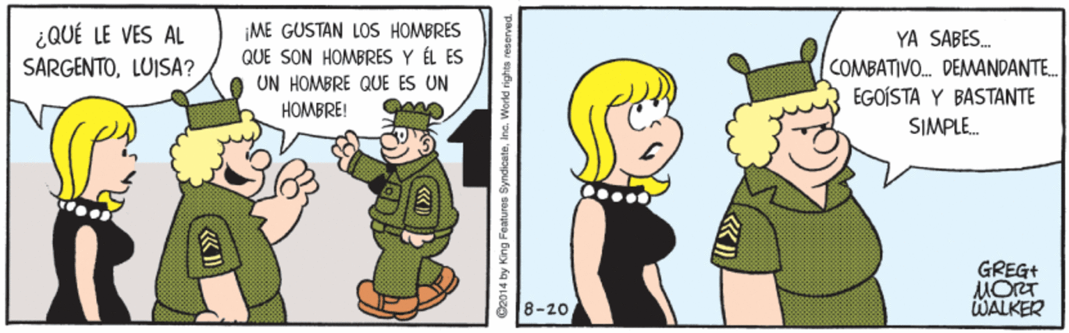Gesture OCR: ¿QUÉ LE VES AL SARGENTOLUISA? ME GUSTAN LOS HOMBRES QUE SON HOMBRES Y ÉL ES UN HOMBRE QUE ES UN YA SABES. COMBATIVO. DEMANDANTE. EGOÍSTA Y BASTANTE HOMBRE! SIMPLE. GREG+ MORT WALKER 8-20 C2014 by King Features SyndicateInc. World rights reserved. ¿QUÉ LE VES AL SARGENTOLUISA? ME GUSTAN LOS HOMBRES QUE SON HOMBRES Y ÉL ES UN HOMBRE QUE ES UN YA SABES. COMBATIVO. DEMANDANTE. EGOÍSTA Y BASTANTE HOMBRE! SIMPLE. GREG+ MORT WALKER 8-20 C2014 by King Features SyndicateInc. World rights reserved.