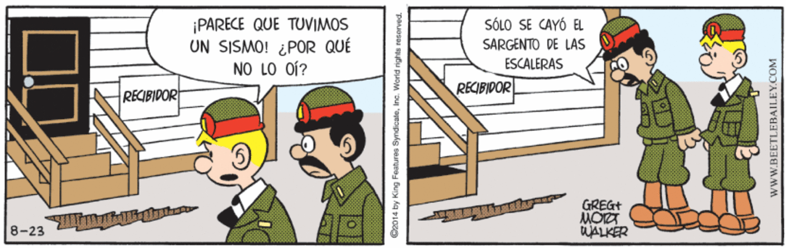 Fictional character OCR: ¡PARECE QUE TUVIMOS UN SISMO! ¿POR QUÉ NO LO OÍ? SÓLO SE CAYÓ EL SARGENTO DE LAS ESCALERAS RECIBIDOR RECIBIPOR GREGT MOIT WALKER 8-23 Oz014 by King Foatures SyndicateI wWW.BEETLEBAILEY.COM ¡PARECE QUE TUVIMOS UN SISMO! ¿POR QUÉ NO LO OÍ? SÓLO SE CAYÓ EL SARGENTO DE LAS ESCALERAS RECIBIDOR RECIBIPOR GREGT MOIT WALKER 8-23 Oz014 by King Foatures SyndicateI wWW.BEETLEBAILEY.COM