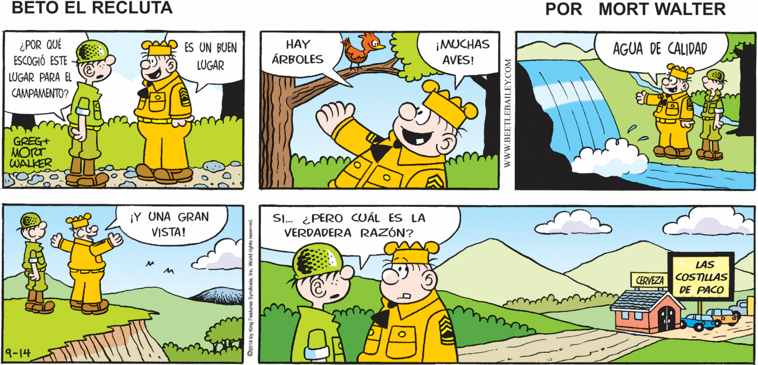 Sharing OCR: ¿DÓNDE PODEMOS NO LO SÉ TODA EL ÁREA ESTÁ LLENA Mort Walker's MONTAR LAS TIENDAS? DE ROCAS beto eI recluta ¿POR QUÉ ESCOGIÓ ESTE ¡MUCHAS AVES! ES UN BUEN HAY AGUA DE CALIDAD ÁRBOLES LUGAR LUGAR PARA EL CAMPAMENTO? GREG+ MORT WALKER ¡Y UNA GRAN VISTA! SI. ¿ PERO CUÁL ES LA VERDADERA RAZÓN? LAS CERVEZA COSTILLAS DE PACO 9-14 wwW.BEETLEBAILEY.COM ¿DÓNDE PODEMOS NO LO SÉ TODA EL ÁREA ESTÁ LLENA Mort Walker's MONTAR LAS TIENDAS? DE ROCAS beto eI recluta ¿POR QUÉ ESCOGIÓ ESTE ¡MUCHAS AVES! ES UN BUEN HAY AGUA DE CALIDAD ÁRBOLES LUGAR LUGAR PARA EL CAMPAMENTO? GREG+ MORT WALKER ¡Y UNA GRAN VISTA! SI. ¿ PERO CUÁL ES LA VERDADERA RAZÓN? LAS CERVEZA COSTILLAS DE PACO 9-14 wwW.BEETLEBAILEY.COM