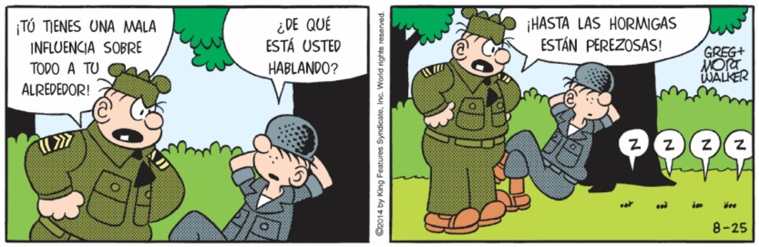 Adaptation OCR: ¡TÚ TIENES UNA MALA INFLUENCIA SOBRE ¿DE QUÉ ESTÁ USTED ¡HASTA LAS HORMIGAS ESTÁN PEREZOSAS! GREG+ MOra WALKER TODO A TU HABLANDO? ALREDEDOR! 8-25 ©2014 by King Features SyndicateInc. World rights reserved. ¡TÚ TIENES UNA MALA INFLUENCIA SOBRE ¿DE QUÉ ESTÁ USTED ¡HASTA LAS HORMIGAS ESTÁN PEREZOSAS! GREG+ MOra WALKER TODO A TU HABLANDO? ALREDEDOR! 8-25 ©2014 by King Features SyndicateInc. World rights reserved.