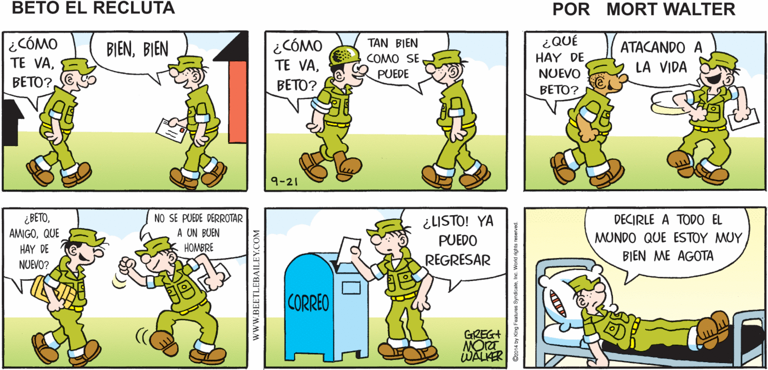 Yellow OCR: GRACIASPLATÓN ¿VAS A CAMINARJVOY A DEPOSITAR UNA CARTA TE VES MUY BIENMort Walker's BETO BETO? beto el recluta ¿CÓMO TE VA¿CÓMO TE VA¿QUÉ HAY DE BIENBIEN TAN BIEN ATACANDO A COMO SEPUEDE LA VIDA NUEVO BETO? BETO? BETO? 9-21 ¿BETOQUE ¿LISTO! YA PUEDO NO SE PUEDE DERROTAR DECIRLE A TODO EL A UN BUEN HOMBRE MUNDO QUE ESTOY MUY HAY DE REGRESAR BIEN ME AGOTA NUEVO? CORREO GREG+ WALKER www.BEETLEBAILEY.COM 2014 by King Features s Wond nghis reserved. GRACIASPLATÓN ¿VAS A CAMINARJVOY A DEPOSITAR UNA CARTA TE VES MUY BIENMort Walker's BETO BETO? beto el recluta ¿CÓMO TE VA¿CÓMO TE VA¿QUÉ HAY DE BIENBIEN TAN BIEN ATACANDO A COMO SEPUEDE LA VIDA NUEVO BETO? BETO? BETO? 9-21 ¿BETOQUE ¿LISTO! YA PUEDO NO SE PUEDE DERROTAR DECIRLE A TODO EL A UN BUEN HOMBRE MUNDO QUE ESTOY MUY HAY DE REGRESAR BIEN ME AGOTA NUEVO? CORREO GREG+ WALKER www.BEETLEBAILEY.COM 2014 by King Features s Wond nghis reserved.