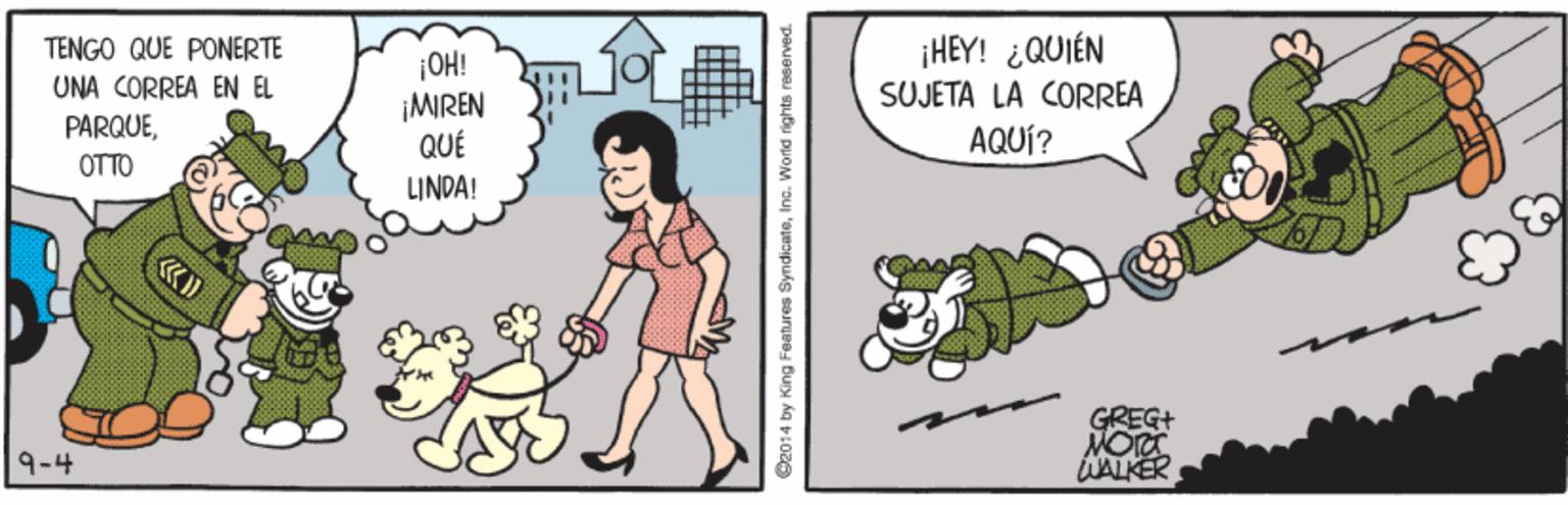 Comic book OCR: TENGO QUE PONERTE UNA CORREA EN EL PARQUE¡OH! ¡MIREN QUÉ ¡HEY! ¿QUIÉN SUJETA LA CORREA AQUÍ? OTTO LINDA! «? GREG MORT WALKER 9-4 S2014 by King Features Syndicateinc. World rights reserved TENGO QUE PONERTE UNA CORREA EN EL PARQUE¡OH! ¡MIREN QUÉ ¡HEY! ¿QUIÉN SUJETA LA CORREA AQUÍ? OTTO LINDA! « ? GREG MORT WALKER 9-4 S2014 by King Features Syndicateinc. World rights reserved