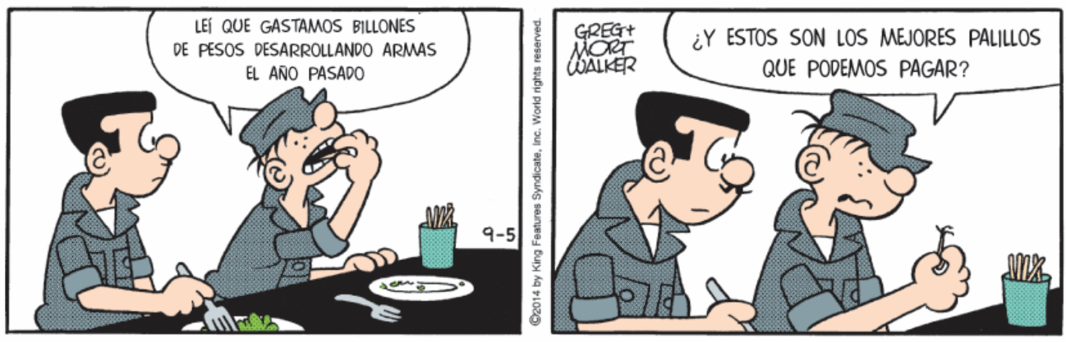 Fictional character OCR: LEI QUE GASTAMOS BILLONES GREG+ MORT WALKER ¿Y ESTOS SON LOS MEJORES PALILLOS DE PESOS DESARROLLANDO ARMAS EL AÑO PASADO QUE PODEMOS PAGAR? 9-5 ©2014 by King Features SyndicateInc. World rights i LEI QUE GASTAMOS BILLONES GREG+ MORT WALKER ¿Y ESTOS SON LOS MEJORES PALILLOS DE PESOS DESARROLLANDO ARMAS EL AÑO PASADO QUE PODEMOS PAGAR? 9-5 ©2014 by King Features SyndicateInc. World rights i