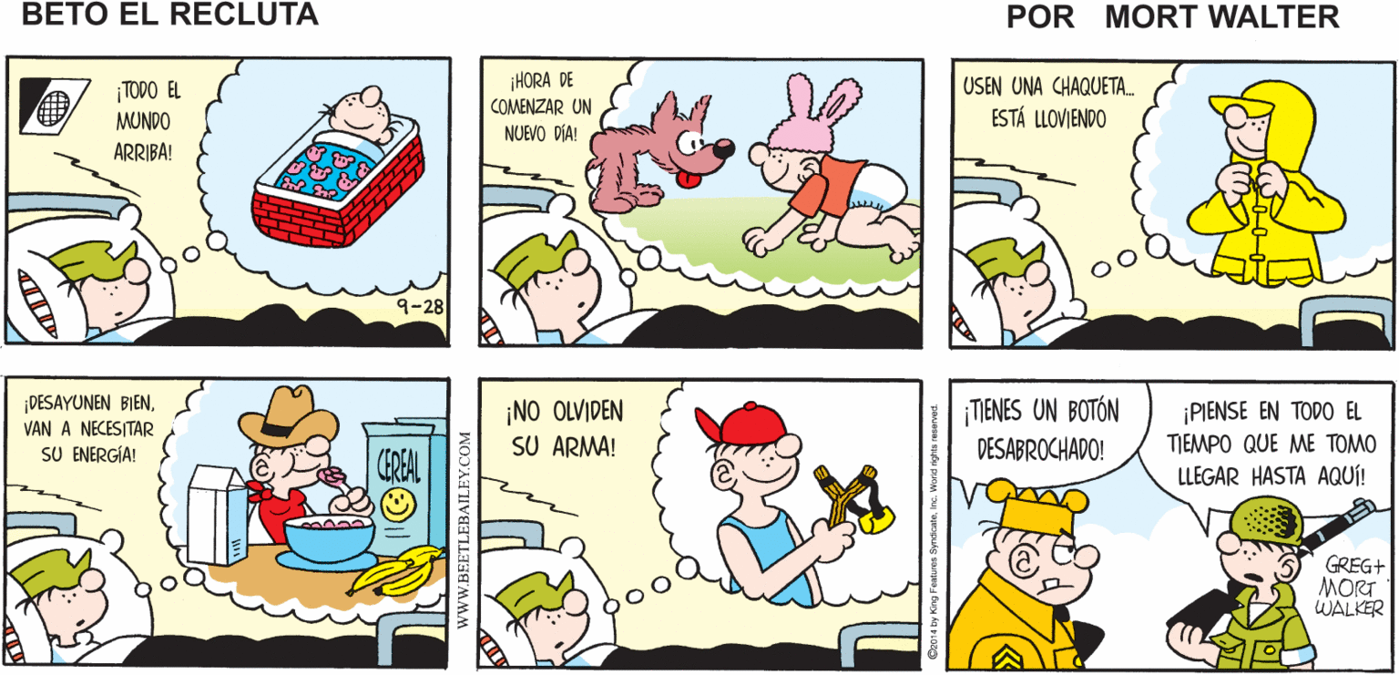 Yellow OCR: ¡AQUÍ VAMOSUN DÍA MÁS! SON LAS SEIS DE LA MAÑANA. ¡HORA Mort Walker's RING DE LEVANTARSE! beto el recluta ¡HORA DE COMENZAR UN USEN UNA CHAQUETA. ESTÁ LLOVIENDO ¡TODO EL MUNDO NUEVO DÍA! ARRIBA! 9-28 ¡DESAYUNEN BIEN. ¡NO OLVIDEN SU ARMA! ¡TIENES UN BOTÓN DESABROCHADO! PIENSE EN TODO EL TIEMPO QUE ME TOMO LLEGAR HASTA AQUÍ! VAN A NECESITAR SU ENERGÍA! CEREAL GREG+ MORT WALKER www.BEETLEBAILEY.CO ¡AQUÍ VAMOSUN DÍA MÁS! SON LAS SEIS DE LA MAÑANA. ¡HORA Mort Walker's RING DE LEVANTARSE! beto el recluta ¡HORA DE COMENZAR UN USEN UNA CHAQUETA. ESTÁ LLOVIENDO ¡TODO EL MUNDO NUEVO DÍA! ARRIBA! 9-28 ¡DESAYUNEN BIEN. ¡NO OLVIDEN SU ARMA! ¡TIENES UN BOTÓN DESABROCHADO! PIENSE EN TODO EL TIEMPO QUE ME TOMO LLEGAR HASTA AQUÍ! VAN A NECESITAR SU ENERGÍA! CEREAL GREG+ MORT WALKER www.BEETLEBAILEY.CO