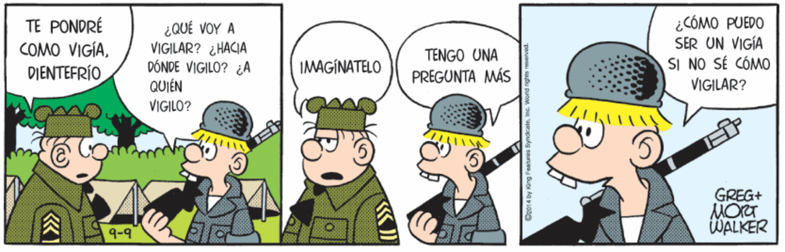 Event OCR: TE PONDRÉ COMO VIGÍADIENTEFRÍO ¿QUÉ VOY A VIGILAR? ¿HACIA DÓNDE VIGILO? ¿A QUIÉN ¿CÓMO PUEDO SER UN VIGÍA SI NO SÉ CÓMO VIGILAR? TENGO UNA IMAGINATELO PREGUNTA MÁS VIGILO? GREG+ MORT WALKER 9-9 TE PONDRÉ COMO VIGÍADIENTEFRÍO ¿QUÉ VOY A VIGILAR? ¿HACIA DÓNDE VIGILO? ¿A QUIÉN ¿CÓMO PUEDO SER UN VIGÍA SI NO SÉ CÓMO VIGILAR? TENGO UNA IMAGINATELO PREGUNTA MÁS VIGILO? GREG+ MORT WALKER 9-9