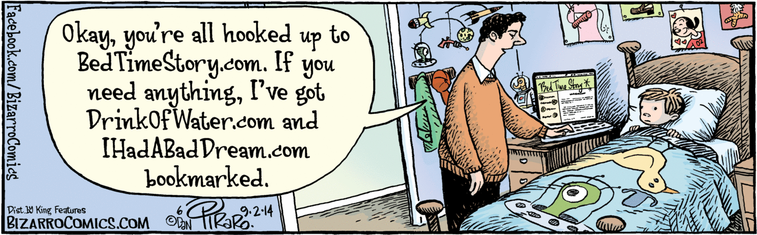 Publication OCR: Okayyou're all hooked to up you I've got DrinkOfWater.com and IHadABad Dream.com bookmarked. BedTimeStory.com. If need anythingBed Time Stay BIZARROCOMICS.COM 9.2 14 Dist Y King Features Facebook.com/BizarroComics Okayyou're all hooked to up you I've got DrinkOfWater.com and IHadABad Dream.com bookmarked. BedTimeStory.com. If need anythingBed Time Stay BIZARROCOMICS.COM 9.2 14 Dist Y King Features Facebook.com/BizarroComics