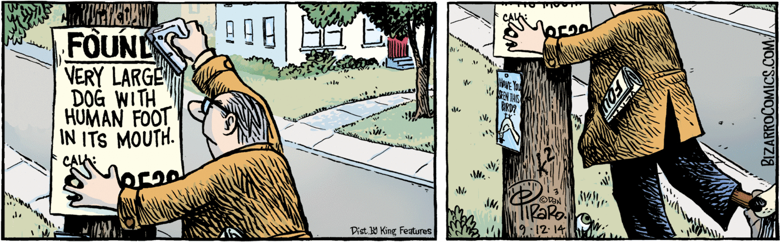 Visual arts OCR: FOUNDS VERY LARGE DOG WITH HUMAN FOOT IN ITS MOUTH. HAVE YO ISEN THIS BIRD? ? 19:12:14 Dist Y King Features BIZARROCOMICS.COM./ FOU Facebook.com/BizarroComies FOUNDS VERY LARGE DOG WITH HUMAN FOOT IN ITS MOUTH. HAVE YO ISEN THIS BIRD? ? 19:12:14 Dist Y King Features BIZARROCOMICS.COM./ FOU Facebook.com/BizarroComies