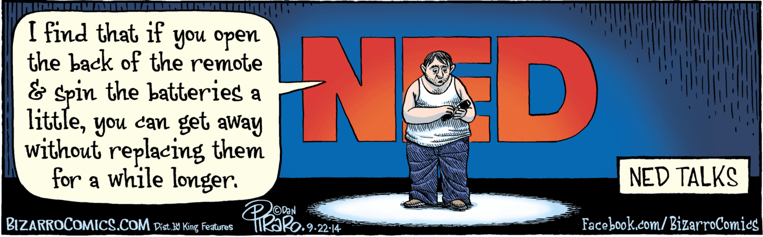 Publication OCR: BIZARROCOMICS.COM| Facebook.com/ BizarroComies | Dis. Y Kine Features I find that if you open the back of the remote and spin the batteries a littleyou can get away without replacing them for a while longer. N&D ODAN NED TALKS 9.22.14 BIZARROCOMICS.COM| Facebook.com/ BizarroComies | Dis. Y Kine Features I find that if you open the back of the remote and spin the batteries a littleyou can get away without replacing them for a while longer. N&D ODAN NED TALKS 9.22.14