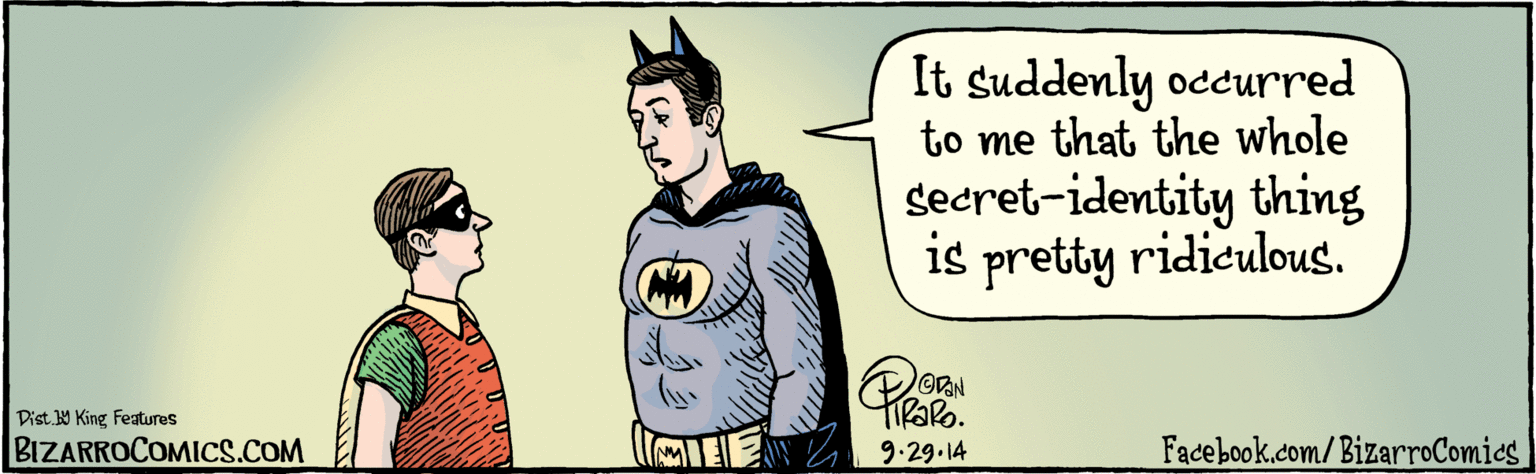 Animation OCR: BIZARROCPMICS.COM Facebook.com/ BizarroÇomics | Dist Y King Features It suddenly occurred to me that the whole secret-identity thing is pretty ridiculous. 9.29-14 BIZARROCPMICS.COM Facebook.com/ BizarroÇomics | Dist Y King Features It suddenly occurred to me that the whole secret-identity thing is pretty ridiculous. 9.29-14