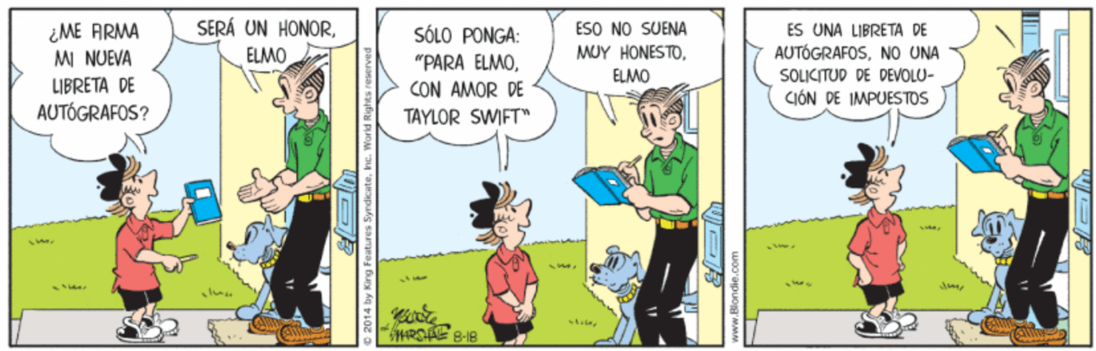 Fictional character OCR: SERÁ UN HONOR¿ME ARMA M NUEVA ESO NO SUENA ES UNA LIBRETA DE AUTÓGRAFOSNO UNA SOLICITUD DE DEVOLU- CIÓN DE IMPUESTOS SÓLO PONGA: ELMO MUY HONESTOCON AMOR DE TAYLOR SWIFT ELMO LIBRETA DE AUTÓGRAFOS? aher HARSA 8-18 © 2014 by King Features Syndicatehne SERÁ UN HONOR¿ME ARMA M NUEVA ESO NO SUENA ES UNA LIBRETA DE AUTÓGRAFOSNO UNA SOLICITUD DE DEVOLU- CIÓN DE IMPUESTOS SÓLO PONGA: ELMO MUY HONESTO"PARA ELMOCON AMOR DE TAYLOR SWIFT ELMO LIBRETA DE AUTÓGRAFOS? aher HARSA 8-18 © 2014 by King Features Syndicate