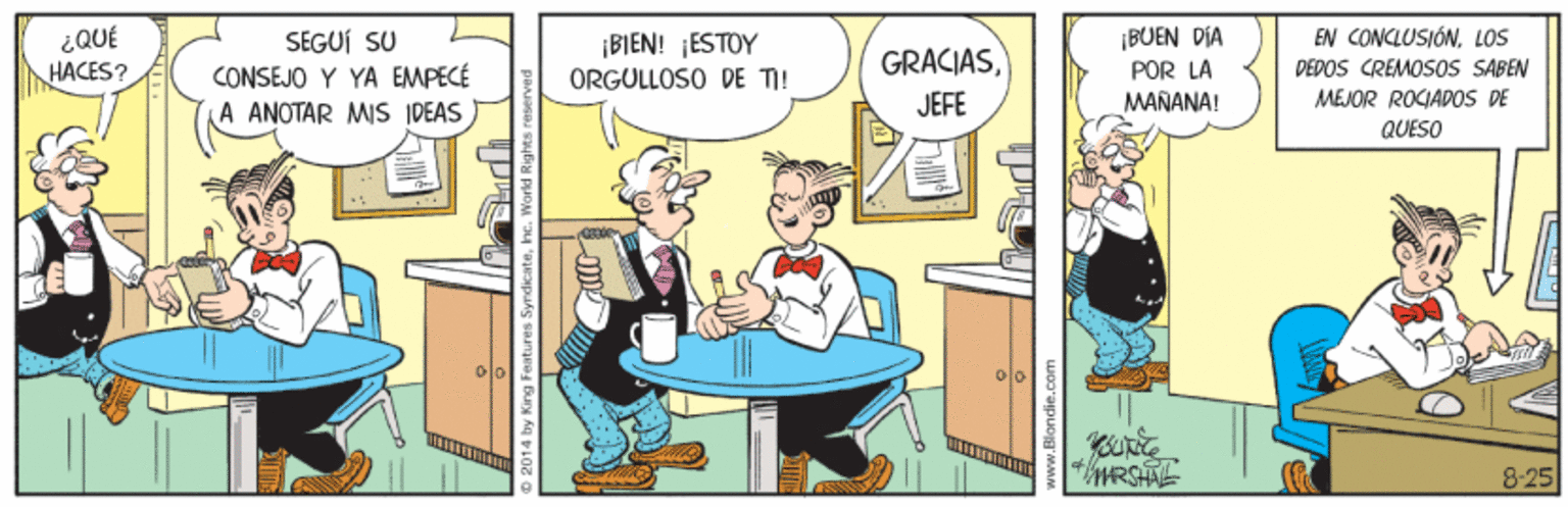 Humour OCR: ¡BUEN DIA POR LA MAÑANA! EN CONCLUSIÓNLOS ¿QUE HACES? SEGUÍ SU CONSEJO Y YA EMPECÉ A ANOTAR MIS IDEAS ¡BIEN! ¡ESTOY ORGULLOSO DE TI! GRACIASDEDOS CREMOSOS SABEN JEFE MEJOR ROJAPOS DE QUESO MRSHTL 8-25 ¡BUEN DIA POR LA MAÑANA! EN CONCLUSIÓNLOS ¿QUE HACES? SEGUÍ SU CONSEJO Y YA EMPECÉ A ANOTAR MIS IDEAS ¡BIEN! ¡ESTOY ORGULLOSO DE TI! GRACIASDEDOS CREMOSOS SABEN JEFE MEJOR ROJAPOS DE QUESO MRSHTL 8-25