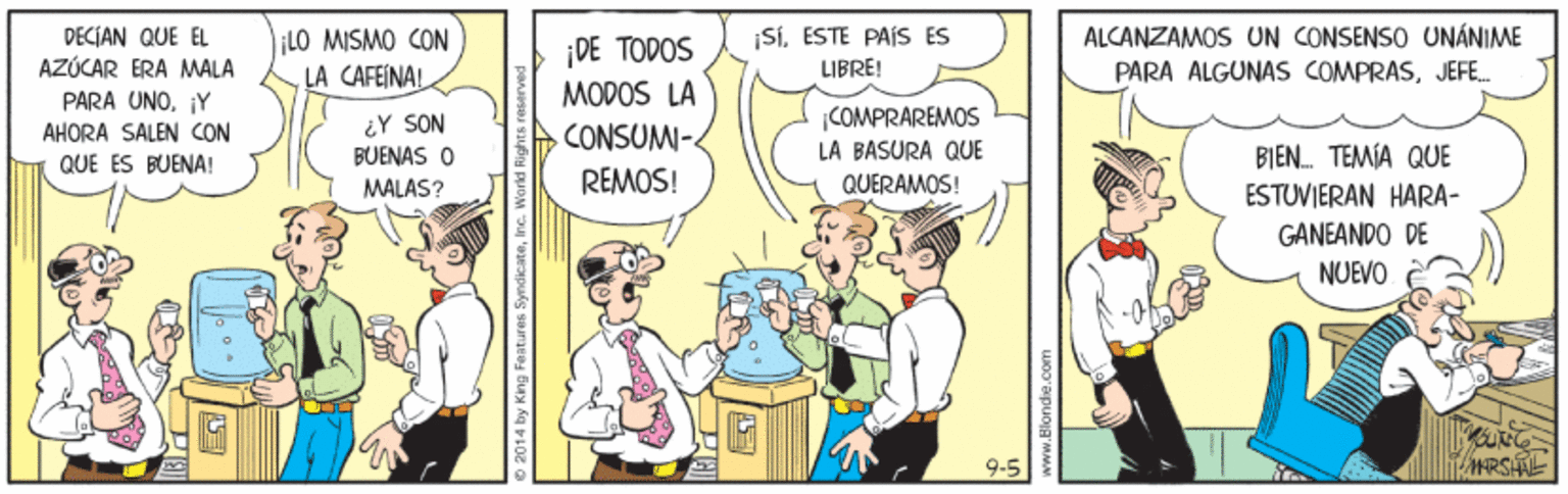 Parallel OCR: DECIAN QUE EL AZÚCAR ERA MALA LO MISMO CON LA CAFEINAL ¡SiESTE PAÍS ES LIBRE! ALCANZAMOS UN CONSENSO UNÁNIME PARA ALGUNAS COMPRASJEFE. DE TODOS MODOS LA .CONSUM- PARA UNO¡Y COMPRÁREMOS ¿Y SON BUENAS O MALAS? AHORA SALEN CON QUE ES BUENA! LA BASURA QUE BIEN. TEMÍA QUE REMOS! QUERAMOS! ESTUVIERAN HARA- GANEANDO DE NUEVO 9-5 HRSAL 4 by King Features SyndicateInc. Workd Rig DECIAN QUE EL AZÚCAR ERA MALA LO MISMO CON LA CAFEINAL ¡SiESTE PAÍS ES LIBRE! ALCANZAMOS UN CONSENSO UNÁNIME PARA ALGUNAS COMPRASJEFE. DE TODOS MODOS LA .CONSUM- PARA UNO¡Y COMPRÁREMOS ¿Y SON BUENAS O MALAS? AHORA SALEN CON QUE ES BUENA! LA BASURA QUE BIEN. TEMÍA QUE REMOS! QUERAMOS! ESTUVIERAN HARA- GANEANDO DE NUEVO 9-5 HRSAL 4 by King Features SyndicateInc. Workd Rig