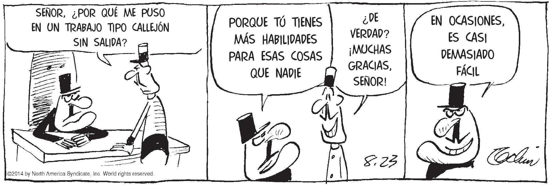 Font OCR: SEÑOR¿POR QUÉ ME PUSO EN UN TRABAJO TIPO CALLEJÓN SIN SALJDA? PORQUE TÚ TIENES MÁS HABILIDADES ¿DE VERDAD? EN OCASIONESES CASI ¡MUCHAS GRACIASSEÑOR! DEMASIADO FÁCIL PARA ESAS COSAS QUE NADIE 8.23 02014 by North America SyndicateInc. World rights reserved. SEÑOR¿POR QUÉ ME PUSO EN UN TRABAJO TIPO CALLEJÓN SIN SALJDA? PORQUE TÚ TIENES MÁS HABILIDADES ¿DE VERDAD? EN OCASIONESES CASI ¡MUCHAS GRACIASSEÑOR! DEMASIADO FÁCIL PARA ESAS COSAS QUE NADIE 8.23 02014 by North America SyndicateInc. World rights reserved.