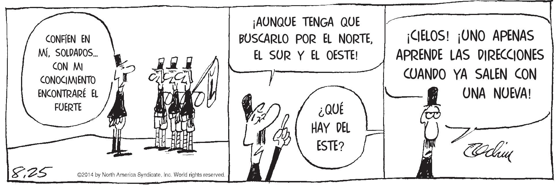 Drawing OCR: CONFIEN EN MíSOLDADOS. CON MI CONOCIMIENTO ¡AUNQUE TENGA QUE BUSCARLO POR EL NORTEEL SUR Y EL OESTE! ¡CIELOS! ¡UNO APENAS APRENDE LAS DIRECCIONES CUANDO YA SALEN CON ENCONTRARÉ EL UNA NUEVA! ¿QUÉ HAY DEL FUERTE ESTE? 18.25 02014 by North America Syndicate. Inc. Workd rights reserved. CONFIEN EN MíSOLDADOS. CON MI CONOCIMIENTO ¡AUNQUE TENGA QUE BUSCARLO POR EL NORTEEL SUR Y EL OESTE! ¡CIELOS! ¡UNO APENAS APRENDE LAS DIRECCIONES CUANDO YA SALEN CON ENCONTRARÉ EL UNA NUEVA! ¿QUÉ HAY DEL FUERTE ESTE? 18.25 02014 by North America Syndicate. Inc. Workd rights reserved.