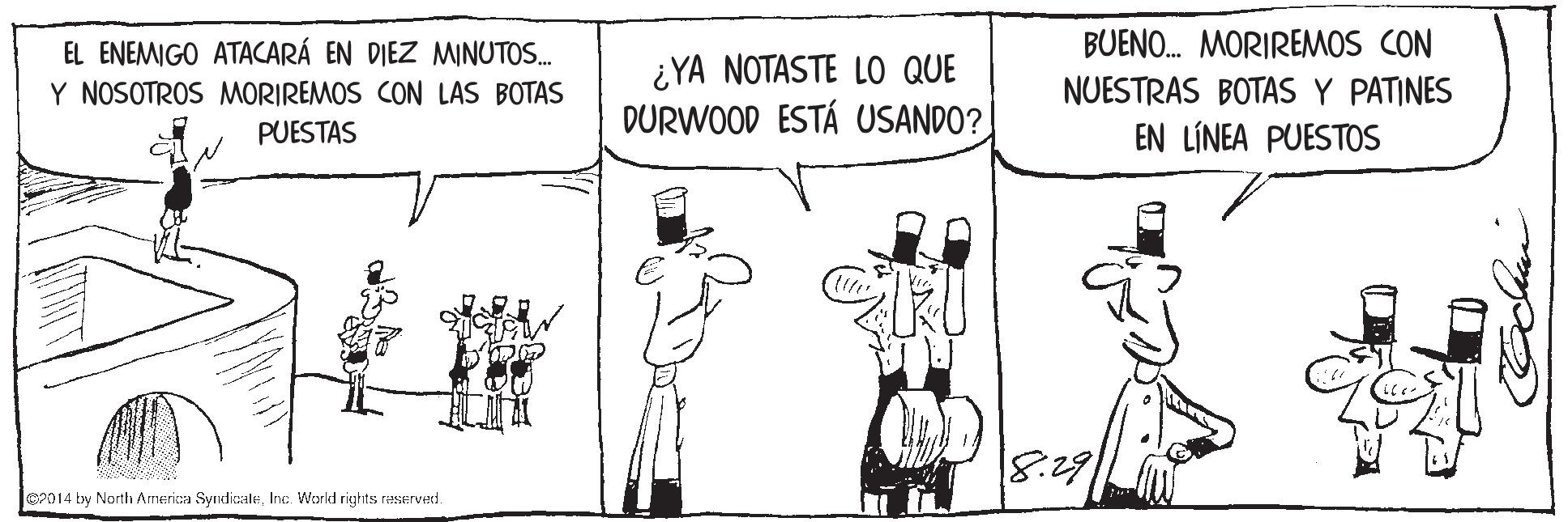 Interaction OCR: BUENO. MORIREMOS CON EL ENEMIGO ATACARÁ EN DIEZ MINUTOS. Y NOSOTROS MORIREMOS CON LAS BOTAS ¿YA NOTASTE LO QUE DURWOOD ESTÁ USANDO? NUESTRAS BOTAS Y PATINES PUESTAS EN LÍNEA PUESTOS 18:291 P014 by North America SyndicaleInc. World rights reSerVed. BUENO. MORIREMOS CON EL ENEMIGO ATACARÁ EN DIEZ MINUTOS. Y NOSOTROS MORIREMOS CON LAS BOTAS ¿YA NOTASTE LO QUE DURWOOD ESTÁ USANDO? NUESTRAS BOTAS Y PATINES PUESTAS EN LÍNEA PUESTOS 18:291 P014 by North America SyndicaleInc. World rights reSerVed.