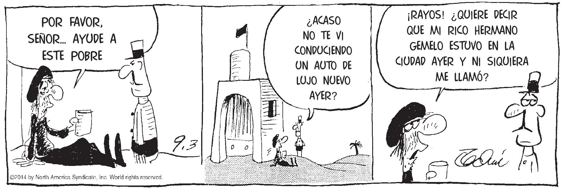 Art OCR: ¿ACASO NO TE VI CONDUCIENDO ¡RAYOS! ¿QUIERE DECIR QUE MI RICO HERMANO GEMELO ESTUVO EN LA CIUDAD AYER Y NI SIQUIERA ME LLAMÓ? POR FAVORSEÑOR. AYUDE A ESTE POBRE UN AUTO DE LUJO NUEVO AYER? 9.3 OP014 by North America SyndicateInc. World rights rascved. ¿ACASO NO TE VI CONDUCIENDO ¡RAYOS! ¿QUIERE DECIR QUE MI RICO HERMANO GEMELO ESTUVO EN LA CIUDAD AYER Y NI SIQUIERA ME LLAMÓ? POR FAVORSEÑOR. AYUDE A ESTE POBRE UN AUTO DE LUJO NUEVO AYER? 9.3 OP014 by North America SyndicateInc. World rights rascved.