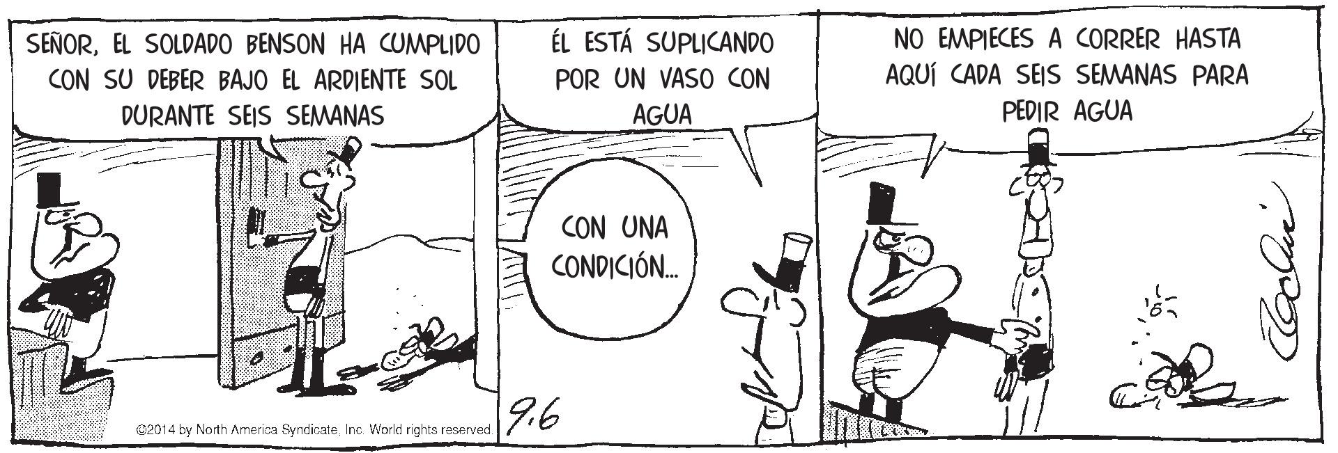 Line OCR: SEÑOREL SOLDADO BENSON HA CUMPLIDO CON SU DEBER BAJO EL ARDIENTE SOL ÉL ESTÁ SUPLICANDO POR UN VAS0 CON NO EMPIECES A CORRER HASTA AQUÍ CADA SEIS SEMANAS PARA DURANTE SEIS SEMANAS AGUA PEDIR AGUA CON UNA CONDICIÓ. |9.6 02014 by North America SyndicsateInc. World rights reserved. SEÑOREL SOLDADO BENSON HA CUMPLIDO CON SU DEBER BAJO EL ARDIENTE SOL ÉL ESTÁ SUPLICANDO POR UN VAS0 CON NO EMPIECES A CORRER HASTA AQUÍ CADA SEIS SEMANAS PARA DURANTE SEIS SEMANAS AGUA PEDIR AGUA CON UNA CONDICIÓ. |9.6 02014 by North America SyndicsateInc. World rights reserved.