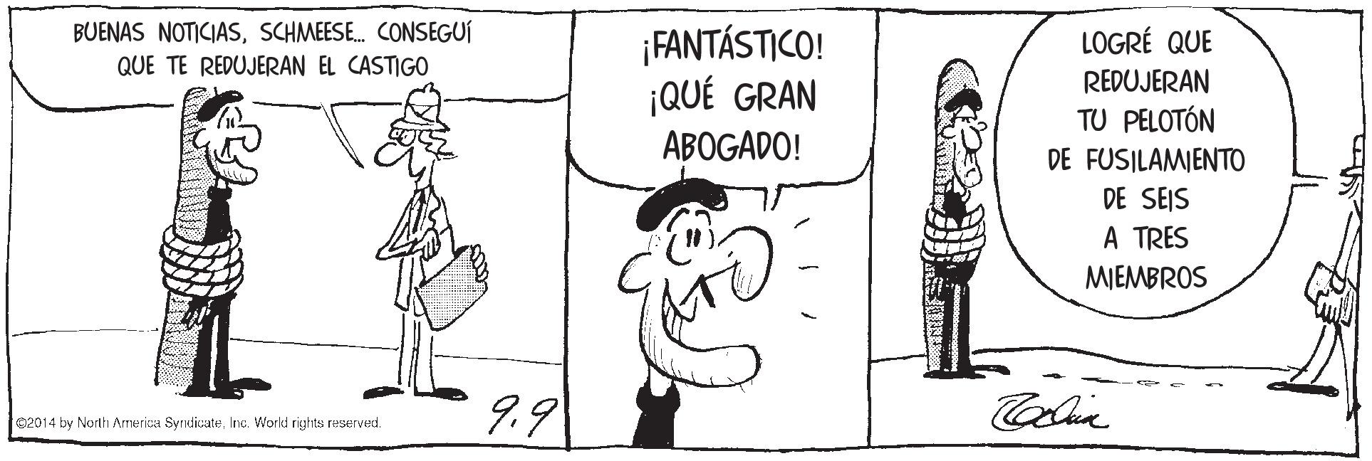 Font OCR: BUENAS NOTICIASSCHMEESE. CONSEGUÍ QUE TE REDUJERAN EL CASTIGO ¡FANTÁSTICO! ¡QUÉ GRAN ABOGADO! LOGRÉ QUE REDUJERAN TU PELOTÓN DE FUSILAMIENTO DE SEIS A TRES MIEMBROS 9.9 ©2014 by North Armerica SyndicateInc. World rights reserved. BUENAS NOTICIASSCHMEESE. CONSEGUÍ QUE TE REDUJERAN EL CASTIGO ¡FANTÁSTICO! ¡QUÉ GRAN ABOGADO! LOGRÉ QUE REDUJERAN TU PELOTÓN DE FUSILAMIENTO DE SEIS A TRES MIEMBROS 9.9 ©2014 by North Armerica SyndicateInc. World rights reserved.