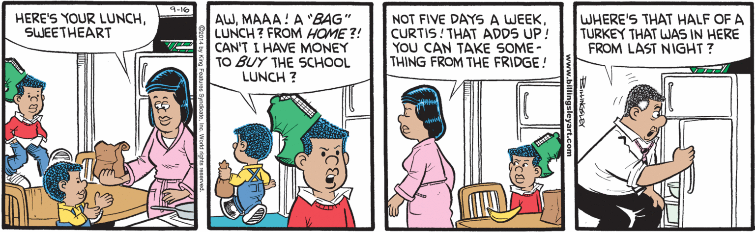 Parallel OCR: 9-16 AWMAAA! A "BAG" LUNCH? FROM HOME ?! CAN'T I HAVE MONEY TO BUY THE SCHOOL HERE'S YOUR LUNCHSWEETHEART NOT FIVE DAYS A WEEKCURTIS! THAT ADDS UP! YOU CAN TAKE SOME - THING FROM THE FRIDGE! WHERE'S THAT HALF OF A TURKEY THAT WAS IN HERE FROM LAST NIGHT? LUNCH ? ? 9-16 AWMAAA! A "BAG" LUNCH? FROM HOME ?! CAN'T I HAVE MONEY TO BUY THE SCHOOL HERE'S YOUR LUNCHSWEETHEART NOT FIVE DAYS A WEEKCURTIS! THAT ADDS UP! YOU CAN TAKE SOME - THING FROM THE FRIDGE! WHERE'S THAT HALF OF A TURKEY THAT WAS IN HERE FROM LAST NIGHT? LUNCH ? ?