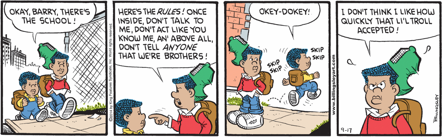 Pleased OCR: OKAYTHERE'S THE SCHOOL! HERE'S THE RULES! ONCE INSIDEDON'T TALK TO MEDON'T ACT LIKE YOU KNOW MEDON'T TELL ANYONE THAT WE'RE BROTHERS! OKEY-DOKEY! I DON'T THINK I LIKE HOW QUICKLY THAT LI'L TROLL ACCEPTED! SKIP SKIP SKIP SKIP 9-17 www.billings OKAYTHERE'S THE SCHOOL! HERE'S THE RULES! ONCE INSIDEDON'T TALK TO MEDON'T ACT LIKE YOU KNOW MEAN' ABOVE ALLDON'T TELL ANYONE THAT WE'RE BROTHERS! OKEY-DOKEY! I DON'T THINK I LIKE HOW QUICKLY THAT LI'L TROLL ACCEPTED! SKIP SKIP SKIP SKIP 9-17 www.billings