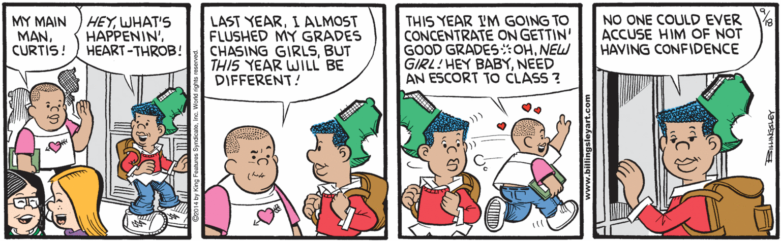 Cartoon OCR: MY MAIN ??NCURTIS! HEYWHAT'S HAPPENIN'HEART -THROB! LAST YEARI ALMOST FLUSHED MY GRADES CHASING GIRLSBUT THIS YEAR WILL BE DIFFERENT! THIS YEAR I'M GOING TO CONCENTRATE ON GETTIN' GOOD GRADESOHNEW GIRL!HEY BABYNEED AN ESCORT TO CLASS ? NO ONE COULD EVER ACCUSE HIM OF NOT HAVING CONFIDENCE ll www.billingsleyart.com MY MAIN ??NCURTIS! HEYWHAT'S HAPPENIN'HEART -THROB! LAST YEARI ALMOST FLUSHED MY GRADES CHASING GIRLSBUT THIS YEAR WILL BE DIFFERENT! THIS YEAR I'M GOING TO CONCENTRATE ON GETTIN' GOOD GRADESOHNEW GIRL!HEY BABYNEED AN ESCORT TO CLASS ? NO ONE COULD EVER ACCUSE HIM OF NOT HAVING CONFIDENCE ll www.billingsleyart.com