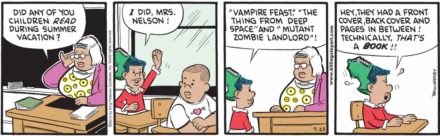 Cartoon OCR: DID ANY OF YOU CHILDREN READ DURING SUMMER VACATION ? I DIDMRS. NELSON ! "VAMPIRE FEAST" "THE THING FROM DEEP SPACE"AND " MUTANT ZOMBIE LANDLORD"! HEYTHEY HAD A FRONT COVERBACK COVER AND PAGES IN BETWEEN ! TECHNICALLYTHAT'S A BOOK !! 9-23 ww.billingsle DID ANY OF YOU CHILDREN READ DURING SUMMER VACATION ? I DIDMRS. NELSON ! "VAMPIRE FEAST" "THE THING FROM DEEP SPACE"AND " MUTANT ZOMBIE LANDLORD"! HEYTHEY HAD A FRONT COVERBACK COVER AND PAGES IN BETWEEN ! TECHNICALLYTHAT'S A BOOK !! 9-23 ww.billingsle