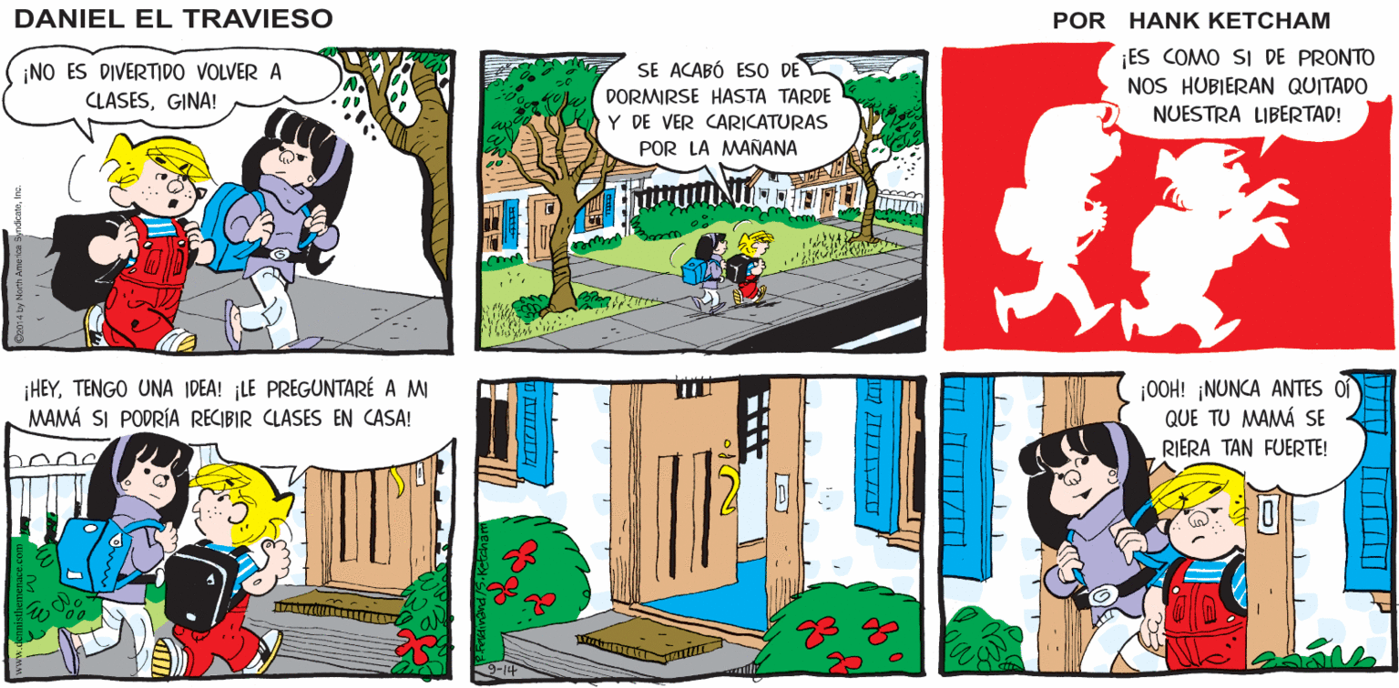 Sharing OCR: DANIEL EL TRAVIESO ¡NO ES DIVERTDO VOLVER A CLASESGINA! ES COMO SI DE PRONTO NOS HUBIERAN QUITADO SE ACABÓ ESO DE DORMIRSE HASTA TARDE NUESTRA LIBERTAD! Y DE VER CARICATURAS POR LA MAÑANA ¡HEYTENGO UNA IDEA! ¡LE PREGUNTARÉ A MI MAMÁ SI PODRÍA RECIBIR CLASES EN CASA! |OOH! ¡NUNCA ANTES Of QUE TU MAMÁ SE RIERA TAN FUERTE! DANIEL EL TRAVIESO ¡NO ES DIVERTDO VOLVER A CLASESGINA! ES COMO SI DE PRONTO NOS HUBIERAN QUITADO SE ACABÓ ESO DE DORMIRSE HASTA TARDE NUESTRA LIBERTAD! Y DE VER CARICATURAS POR LA MAÑANA ¡HEYTENGO UNA IDEA! ¡LE PREGUNTARÉ A MI MAMÁ SI PODRÍA RECIBIR CLASES EN CASA! |OOH! ¡NUNCA ANTES Of QUE TU MAMÁ SE RIERA TAN FUERTE!
