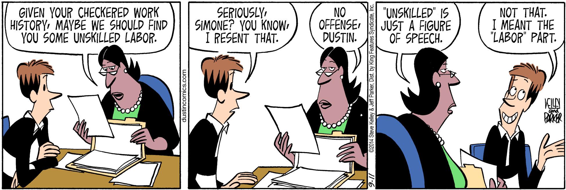 Mode of transport OCR: GIVEN YOUR CHECKERED WORK HISTORYMAYBE WE SHOULD FIND YOU SOME UNSKILLED LABOR. SERIOUSLYI RESENT THAT. NO OFFENSE DUSTIN. "UNSKILLED" IS JUST A FIGURE OF SPEECH. NOT THAT. I MEANT THE "LABOR" PART. dustincomics.com 2014 Steve Kelley & Jef erDist. by King Fea GIVEN YOUR CHECKERED WORK HISTORYMAYBE WE SHOULD FIND YOU SOME UNSKILLED LABOR. SERIOUSLYSIMONE? YOU KNOWI RESENT THAT. NO OFFENSE DUSTIN. "UNSKILLED" IS JUST A FIGURE OF SPEECH. NOT THAT. I MEANT THE "LABOR" PART. dustincomics.com 2014 Steve Kelley & Jef erDist. by King Fea