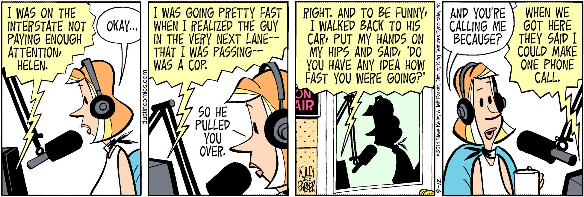 Illustration OCR: I WAS ON THE INTERSTATE NOT PAYING ENOUGH ATTENTIONHELEN. I WAS GOING PRETTY FAST OKAY. WHEN I REALIZED THE GUY IN THE VERY NEXT LANE-- THAT I WAS PASSING-- WAS A COP. RIGHT. AND TO BE FUNNYI WALKED BACK TO HIS CARPUT MY HANDS ON MY HIPS AND SAID"DO YOU HAVE ANY IDEA HOW FAST YOU WERE GOING?" WHEN WE GOT HERE BECAUSE? / THEY SAID I COULD MAKE ONE PHONE CALL. AND YOU'RE CALLING ME SO HE PULLED YOU OVER. G2014 Steva Keliley & Jaff ParkarInc I WAS ON THE INTERSTATE NOT PAYING ENOUGH ATTENTIONHELEN. I WAS GOING PRETTY FAST OKAY. WHEN I REALIZED THE GUY IN THE VERY NEXT LANE-- THAT I WAS PASSING-- WAS A COP. RIGHT. AND TO BE FUNNYI WALKED BACK TO HIS CARPUT MY HANDS ON MY HIPS AND SAID"DO YOU HAVE ANY IDEA HOW FAST YOU WERE GOING?" WHEN WE GOT HERE BECAUSE? / THEY SAID I COULD MAKE ONE PHONE CALL. AND YOU'RE CALLING ME SO HE PULLED YOU OVER. G2014 Steva Keliley & Jaff ParkarDist. by King Features Syndicate