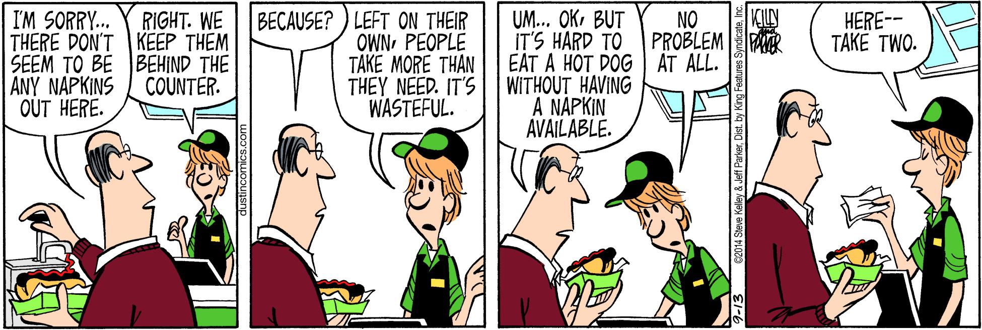 Happy OCR: KILLY RIGHT. WE THERE DON'T KEEP THEM SEEM TO BE BEHIND THE BECAUSE? ) LEFT ON THEIR OWNPEOPLE TAKE MORE THAN THEY NEED. IT'S WASTEFUL. UM... OKBUT IT'S HARD TO EAT A HOT DOG AT ALL. WITHOUT HAVING A NAPKIN AVAILABLE. I'M SORRY. NO PROBLEM PAR HERE-- TAKE TWO. ANY NAPKINS COUNTER. OUT HERE. C2014 Steve Kelley & Jeff ParkerInc. KILLY RIGHT. WE THERE DON'T KEEP THEM SEEM TO BE BEHIND THE BECAUSE? ) LEFT ON THEIR OWNPEOPLE TAKE MORE THAN THEY NEED. IT'S WASTEFUL. UM... OKBUT IT'S HARD TO EAT A HOT DOG AT ALL. WITHOUT HAVING A NAPKIN AVAILABLE. I'M SORRY. NO PROBLEM PAR HERE-- TAKE TWO. ANY NAPKINS COUNTER. OUT HERE. C2014 Steve Kelley & Jeff ParkerDist. by King Features Syndicate