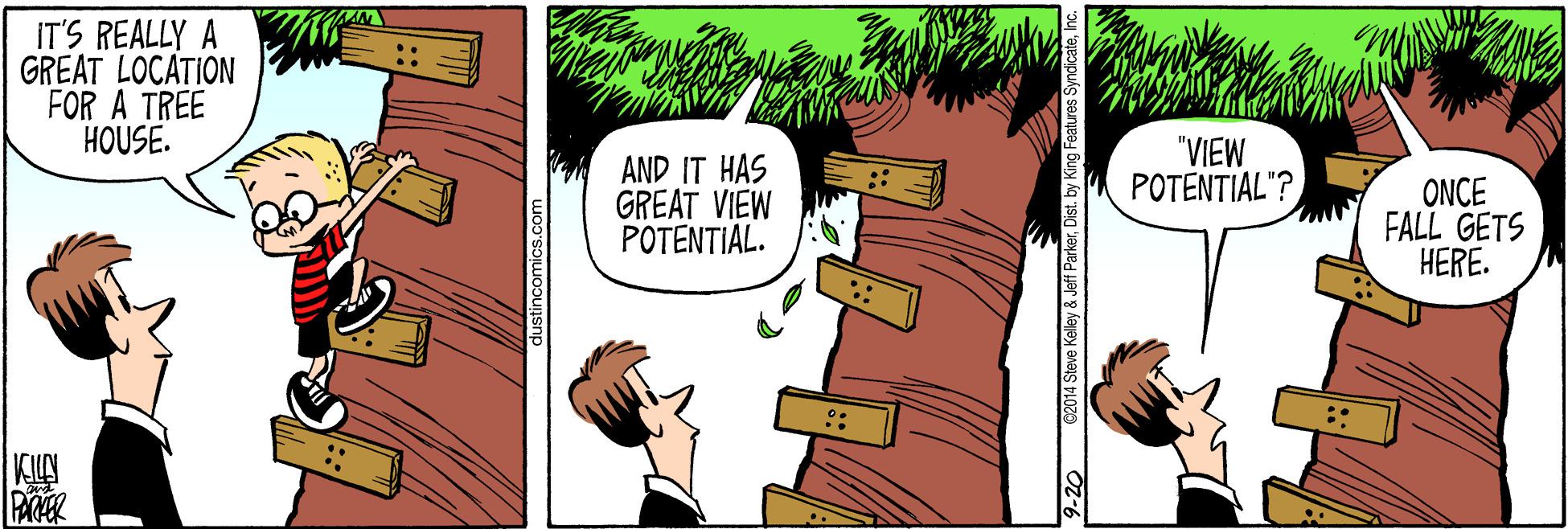 Comic book OCR: IT'S REALLY A GREAT LOCATION FOR A TREE HOUSE. AND IT HAS GREAT VIEW POTENTIAL. "VIEW POTENTIAL"? ONCE FALL GETS HERE. .. 9-20 62014 Steve Kelley & Jeff ParkerDist. by King Features Syndica IT'S REALLY A GREAT LOCATION FOR A TREE HOUSE. AND IT HAS GREAT VIEW POTENTIAL. "VIEW POTENTIAL"? ONCE FALL GETS HERE. .. 9-20 62014 Steve Kelley & Jeff ParkerDist. by King Features Syndica