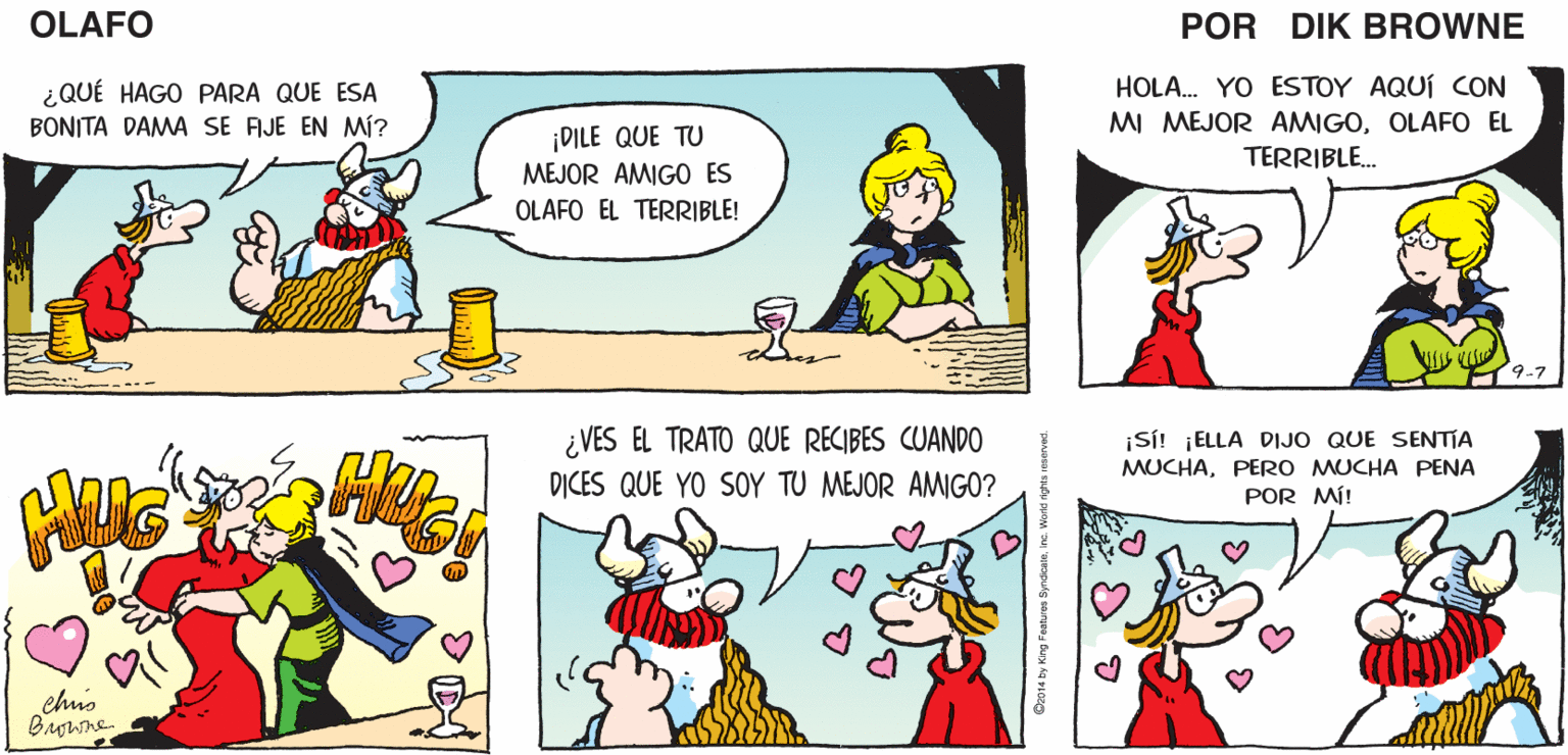 Rectangle OCR: ¡ES UN BAR! AHSí.. ¡QUÉ TONTA PREGUNTA! ¡OLAFO! OLAFO ¿QUÉ HACES AQUÍ? EL AMARGADO DIK BROWNE HOLA. YO ESTOY AQUÍ CON ¿QUÉ HAGO PARA QUE ESA BONITA DAMA SE AJE EN MÍ? DILE QUE TU MEJOR AMIGO ES MI MEJOR AMIGOOLAFO EL TERRIBLE. OLAFO EL TERRIBLE! 9-7 ¿VES EL TRATO QUE RECIBES CUANDO DICES QUE YO SOY TU MEJOR AMIGO? ¡SÍ! ¡ELLA DIJO QUE SENTIA MUCHAPERO MUCHA PENA POR MÍ! chis ¡ES UN BAR! AHSí.. ¡QUÉ TONTA PREGUNTA! ¡OLAFO! OLAFO ¿QUÉ HACES AQUÍ? EL AMARGADO DIK BROWNE HOLA. YO ESTOY AQUÍ CON ¿QUÉ HAGO PARA QUE ESA BONITA DAMA SE AJE EN MÍ? DILE QUE TU MEJOR AMIGO ES MI MEJOR AMIGOOLAFO EL TERRIBLE. OLAFO EL TERRIBLE! 9-7 ¿VES EL TRATO QUE RECIBES CUANDO DICES QUE YO SOY TU MEJOR AMIGO? ¡SÍ! ¡ELLA DIJO QUE SENTIA MUCHAPERO MUCHA PENA POR MÍ! chis
