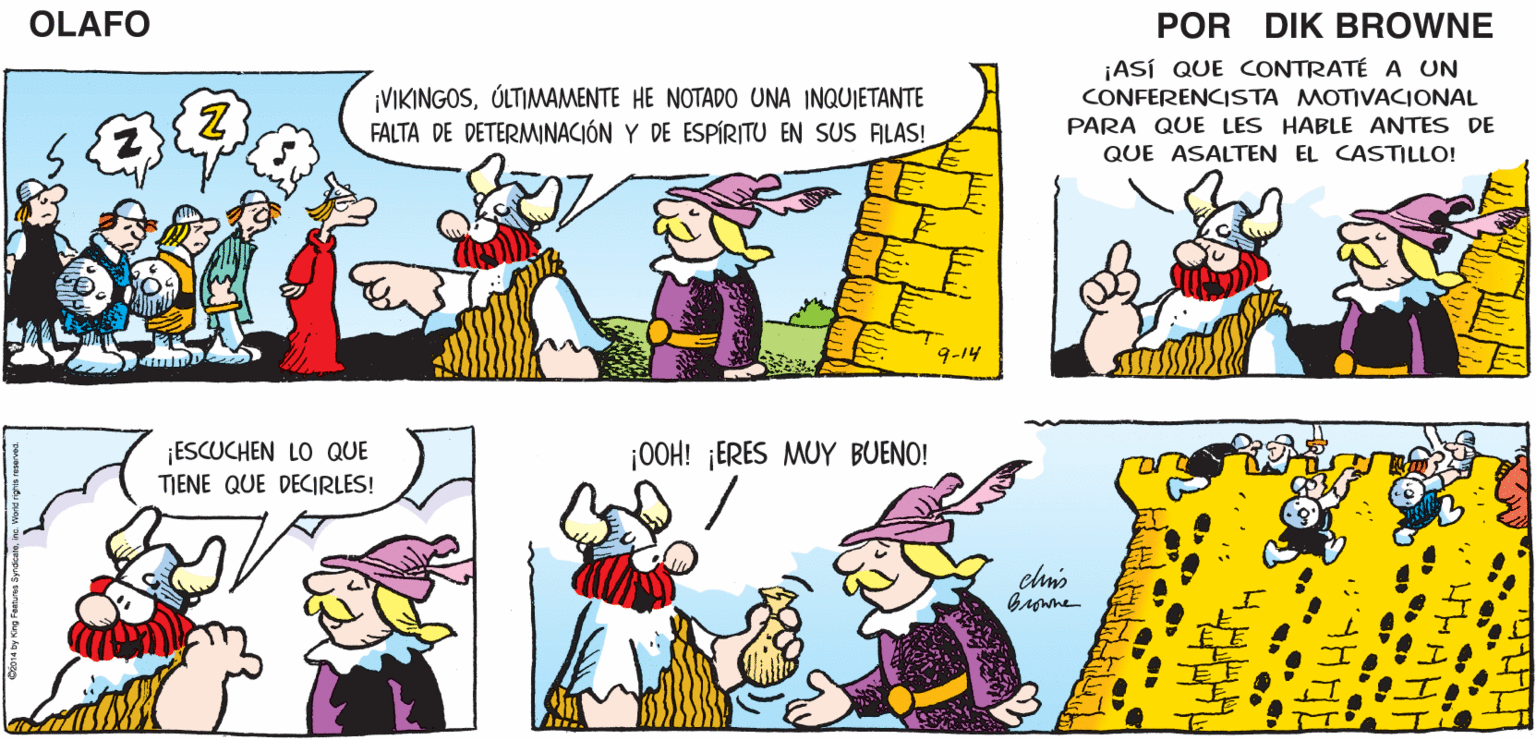 Yellow OCR: SÍ. V YO FUI EL ENTRENADOR ¿NO SERÁ ALEJANDRO EL GRANDE? MOTIVACIONAL DE ALEJANDRO ¡AHORA! OLAFO EL MEDIOCRE. EL AMARGADO DIK BROWNE ¡VIKINGOSÚLTIMAMENTE HE NOTAD0 UNA INQUIETANTE FALTA DE DETERMINACIÓN Y DE ESPÍRITU EN SUS ALAS! ¡ASÍ QUE CONTRATÉ A UN CONFERENCISTA MOTIVACIONAL PARA QUE LES HABLE ANTES DE QUE ASALTEN EL CASTILLO! 9-14 ¡ESCUCHEN LO QUE ¡0OH! ¡ERES MUY BUENO! TIENE QUE DECIRLES! elmis SÍ. V YO FUI EL ENTRENADOR ¿NO SERÁ ALEJANDRO EL GRANDE? MOTIVACIONAL DE ALEJANDRO ¡AHORA! OLAFO EL MEDIOCRE. EL AMARGADO DIK BROWNE ¡VIKINGOSÚLTIMAMENTE HE NOTAD0 UNA INQUIETANTE FALTA DE DETERMINACIÓN Y DE ESPÍRITU EN SUS ALAS! ¡ASÍ QUE CONTRATÉ A UN CONFERENCISTA MOTIVACIONAL PARA QUE LES HABLE ANTES DE QUE ASALTEN EL CASTILLO! 9-14 ¡ESCUCHEN LO QUE ¡0OH! ¡ERES MUY BUENO! TIENE QUE DECIRLES! elmis