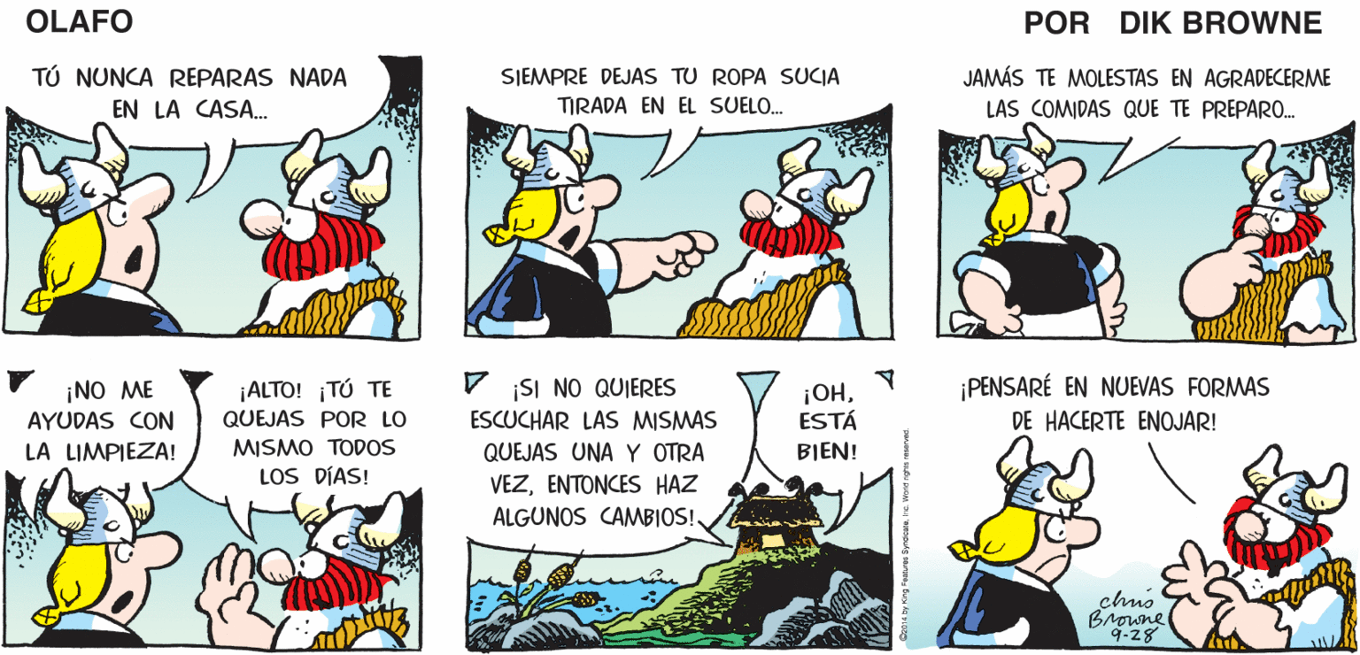 Line OCR: QUIERO QUE ¡BIEN! ¡YA PUEDES OLAFO HABLEMOS MUY EN SERIO. COMENZAR! EL AMARGADO DIK BROWNE TÚ NUNCA REPARAS NADA EN LA CASA. SJEMPRE DEJAS TU ROPA SUCIA JAMÁS TE MOLESTAS EN AGRADECERME TIRADA EN EL SUELO. LAS COMIDAS QUE TE PREPAR0.. ¡PENSARÉ EN NUEVAS FORMAS DE HACERTE ENOJAR! ISI NO QUIERES ¡NO ME AYUDAS CON ¡ALTO! ¡TÚ TE QUEJAS POR LO ¡OHESTÁ ESCUCHAR LAS MISMAS QUEJAS UNA Y OTRA LA LIMPIEZA! MISMO TODOS BIEN! LOS DÍAS! VEZENTONCES HAZ ALGUNOS CAMBIOS! chno Browne 9-28 QUIERO QUE ¡BIEN! ¡YA PUEDES OLAFO HABLEMOS MUY EN SERIO. COMENZAR! EL AMARGADO DIK BROWNE TÚ NUNCA REPARAS NADA EN LA CASA. SJEMPRE DEJAS TU ROPA SUCIA JAMÁS TE MOLESTAS EN AGRADECERME TIRADA EN EL SUELO. LAS COMIDAS QUE TE PREPAR0.. ¡PENSARÉ EN NUEVAS FORMAS DE HACERTE ENOJAR! ISI NO QUIERES ¡NO ME AYUDAS CON ¡ALTO! ¡TÚ TE QUEJAS POR LO ¡OHESTÁ ESCUCHAR LAS MISMAS QUEJAS UNA Y OTRA LA LIMPIEZA! MISMO TODOS BIEN! LOS DÍAS! VEZENTONCES HAZ ALGUNOS CAMBIOS! chno Browne 9-28