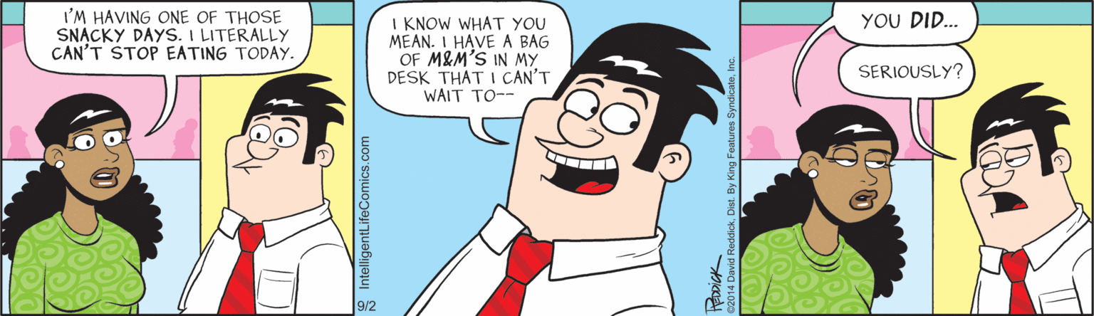 Cartoon OCR: I'M HAVING ONE OF THOSE SNACKY DAYS. I LITERALLY CAN'T STOP EATING TODAY. YOU DID... I KNOW WHAT YOU MEAN. I HAVE A BAG OF M&M'S IN MY DESK THAT I CAN'T WAIT TO-- SERIOUSLY? 9/2 8 IntelligentLifeComics.com I'M HAVING ONE OF THOSE SNACKY DAYS. I LITERALLY CAN'T STOP EATING TODAY. YOU DID... I KNOW WHAT YOU MEAN. I HAVE A BAG OF M&M'S IN MY DESK THAT I CAN'T WAIT TO-- SERIOUSLY? 9/2 8 IntelligentLifeComics.com
