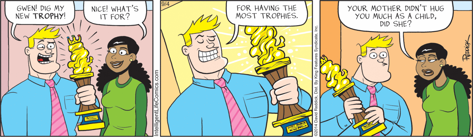Fiction OCR: 9/4 GWEN! DIG MY NEW TROPHY! NICE! WHAT'S IT FOR? FOR HAVING THE MOST TROPHIES. YOUR MOTHER DIDN'T HUG YOU MUCH AS A CHILDDID SHE? telligentLifeComics 9/4 GWEN! DIG MY NEW TROPHY! NICE! WHAT'S IT FOR? FOR HAVING THE MOST TROPHIES. YOUR MOTHER DIDN'T HUG YOU MUCH AS A CHILDDID SHE? telligentLifeComics