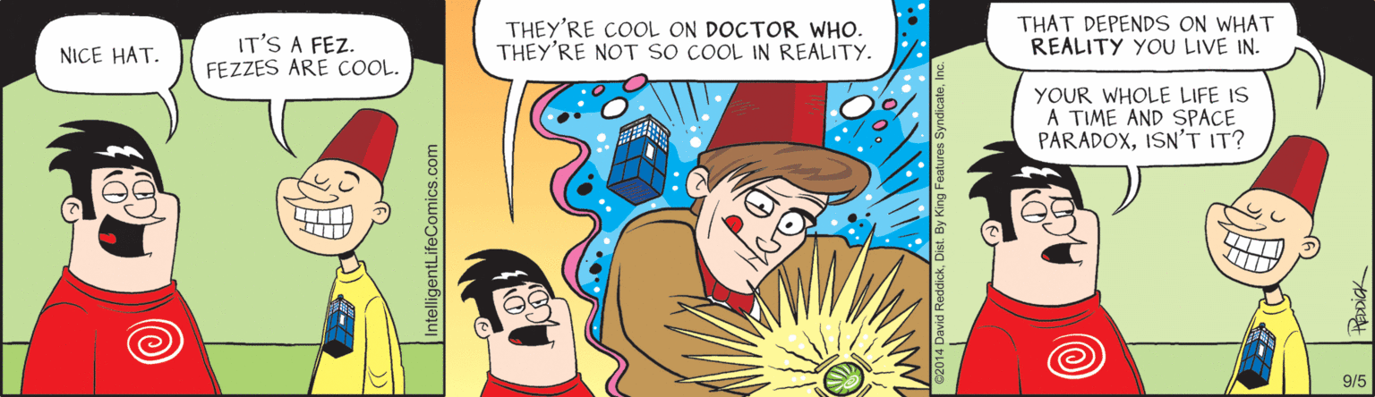 Pleased OCR: IT'S A FEZ. FEZZES ARE COOL. THEY'RE COOL ON DOCTOR WHO. THEY'RE NOT SO COOL IN REALITY. THAT DEPENDS ON WHAT REALITY YOU LIVE IN. NICE HAT. YOUR WHOLE LIFE IS A TIME AND SPACE PARADOXISN'T IT? 9/5 IntelligentLifeComics.com IT'S A FEZ. FEZZES ARE COOL. THEY'RE COOL ON DOCTOR WHO. THEY'RE NOT SO COOL IN REALITY. THAT DEPENDS ON WHAT REALITY YOU LIVE IN. NICE HAT. YOUR WHOLE LIFE IS A TIME AND SPACE PARADOXISN'T IT? 9/5 IntelligentLifeComics.com