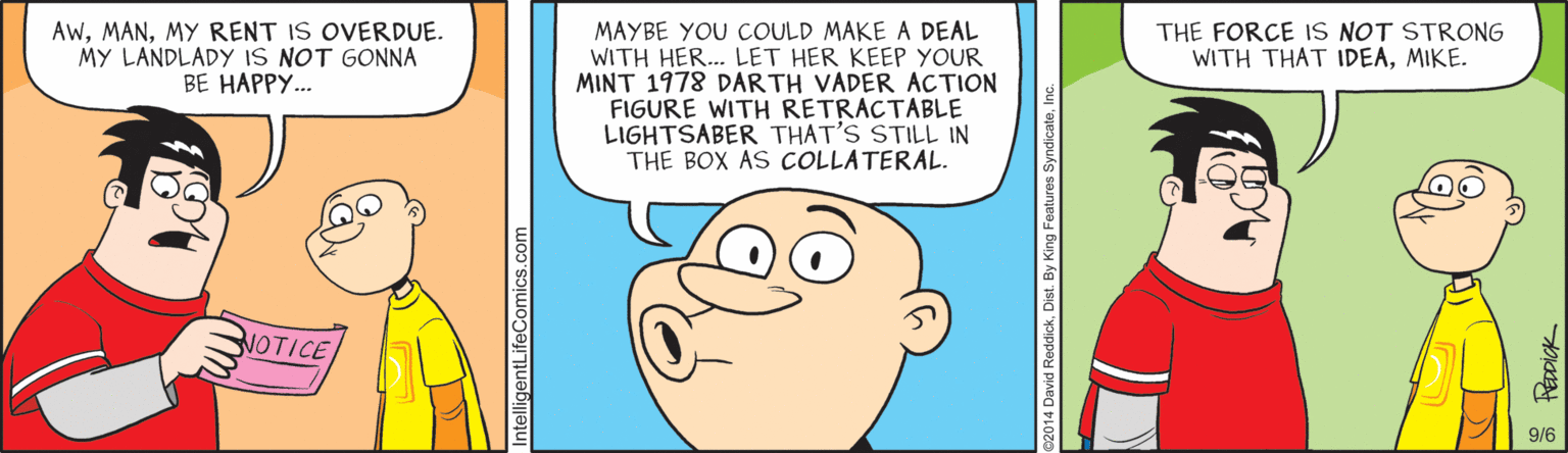 Fiction OCR: MAYBE YOU COULD MAKE A DEAL WITH HER... LET HER KEEP YOUR MINT 1978 DARTH VADER ACTION FIGURE WITH RETRACTABLE LIGHTSABER THAT'S STILL IN THE BOX AS COLLATERAL. AwMY RENT IS OVERDUE. MY LANDLADY IS NOT GONNA BE HAPPY.. THE FORCE IS NOT STRONG WITH THAT IDEAMIKE. NOTICE 9/6 IntelligentLifeComics.com David ReddickDist. By King MAYBE YOU COULD MAKE A DEAL WITH HER... LET HER KEEP YOUR MINT 1978 DARTH VADER ACTION FIGURE WITH RETRACTABLE LIGHTSABER THAT'S STILL IN THE BOX AS COLLATERAL. AwMY RENT IS OVERDUE. MY LANDLADY IS NOT GONNA BE HAPPY.. THE FORCE IS NOT STRONG WITH THAT IDEAMIKE. NOTICE 9/6 IntelligentLifeComics.com David ReddickDist. By King