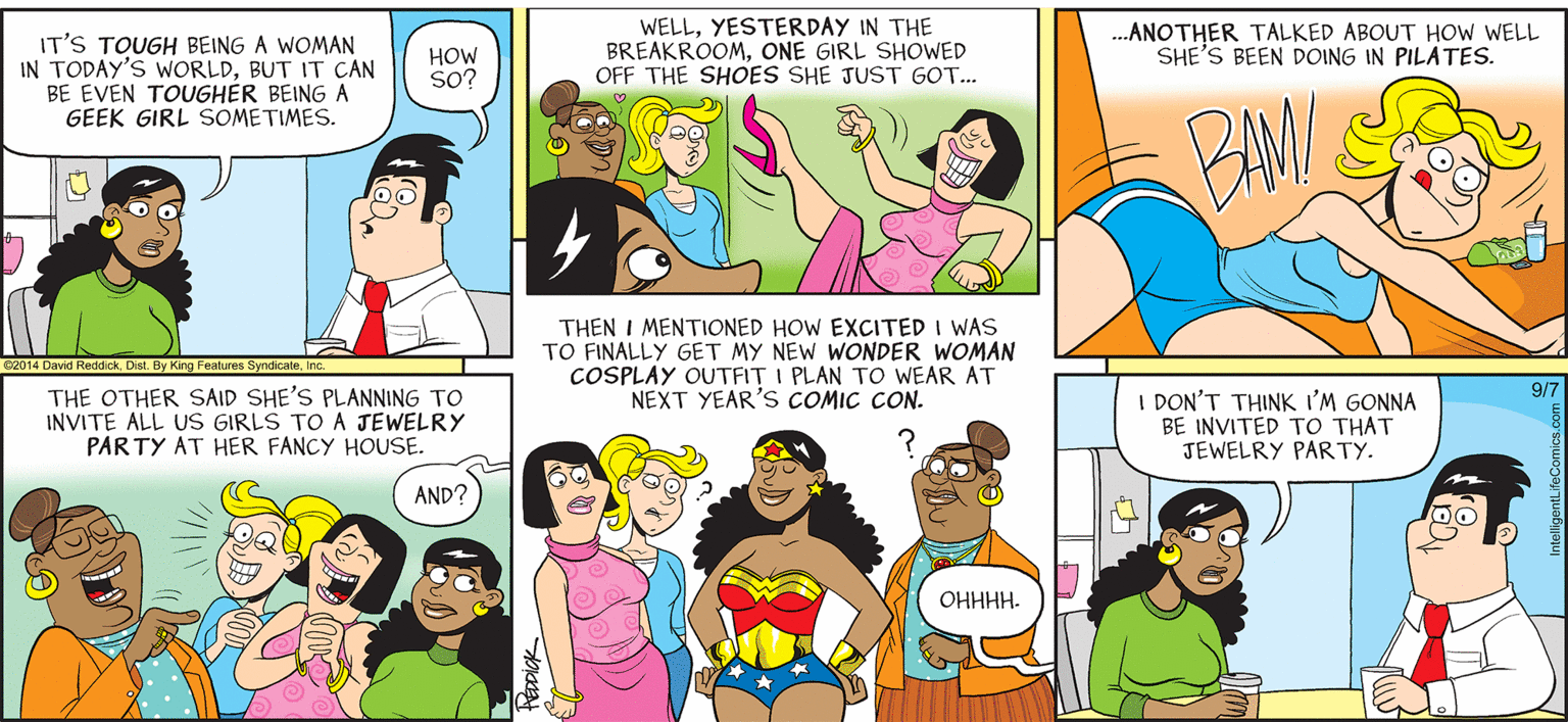 Organism OCR: INTELLIGENT LIFE BY DAVID REDDICK IT'S TOUGH BEING A WOMAN IN TODAY'S WORLDBUT IT CAN BE EVEN TOUGHÉR BEING A GEEK GIRL SOMETIMES. WELLYESTERDAY IN THE BREAKROOMONE GIRL SHOWED OFF THE SHOES SHE JUST GOT.. .ANOTHER TALKED ABOUT HOW WELL SHE'S BEEN DOING IN PILATES. HOW SO? THEN I MENTIONED HOW EXCITED I WAS TO FINALLY GET MY NEW WONDER WOMAN COSPLAY OUTFIT I PLAN TO WEAR AT NEXT YEAR'S COMIC CON. 2014 David Reddick Dist. By King Features SyndicateI THE OTHER SAID SHE'S PLANNING TO INVITE ALL US GIRLS TO A JEWELRY PAR TY AT HER FANCY HOUSE. 9/7 I DON'T THINK I'M GONNA BE INVITED TO THAT JEWELRY PARTY. AND? OHHHH. INTELLIGENT LIFE BY DAVID REDDICK IT'S TOUGH BEING A WOMAN IN TODAY'S WORLDBUT IT CAN BE EVEN TOUGHÉR BEING A GEEK GIRL SOMETIMES. WELLYESTERDAY IN THE BREAKROOMONE GIRL SHOWED OFF THE SHOES SHE JUST GOT.. .ANOTHER TALKED ABOUT HOW WELL SHE'S BEEN DOING IN PILATES. HOW SO? THEN I MENTIONED HOW EXCITED I WAS TO FINALLY GET MY NEW WONDER WOMAN COSPLAY OUTFIT I PLAN TO WEAR AT NEXT YEAR'S COMIC CON. 2014 David Reddick Dist. By King Features SyndicateI THE OTHER SAID SHE'S PLANNING TO INVITE ALL US GIRLS TO A JEWELRY PAR TY AT HER FANCY HOUSE. 9/7 I DON'T THINK I'M GONNA BE INVITED TO THAT JEWELRY PARTY. AND? OHHHH.