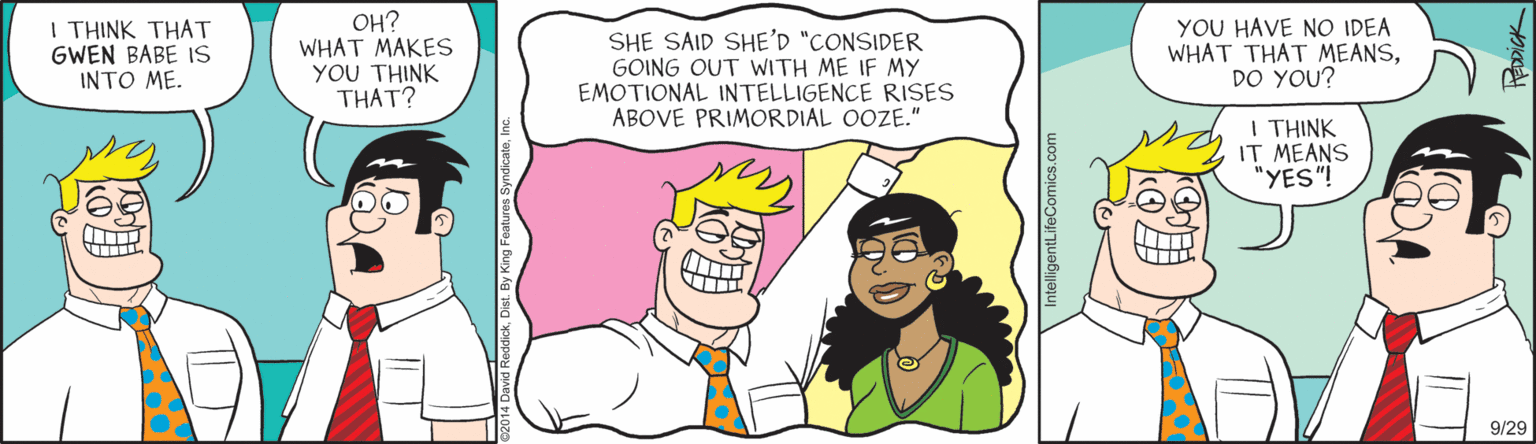 Interaction OCR: I THINK THAT GWEN BABE IS INTO ME. ??? WHAT MAKES YOU THINK THAT? SHE SAID SHE'D "CONSIDER GOING OUT WITH ME IF MY EMOTIONAL INTELLIGENCE RISES ABOVE PRIMORDIAL OOZE." YOU HAVE NO IDEA WHAT THAT MEANSDO YOU? I THINK IT MEANS "YES"! 9/29 I THINK THAT GWEN BABE IS INTO ME. ??? WHAT MAKES YOU THINK THAT? SHE SAID SHE'D "CONSIDER GOING OUT WITH ME IF MY EMOTIONAL INTELLIGENCE RISES ABOVE PRIMORDIAL OOZE." YOU HAVE NO IDEA WHAT THAT MEANSDO YOU? I THINK IT MEANS "YES"! 9/29