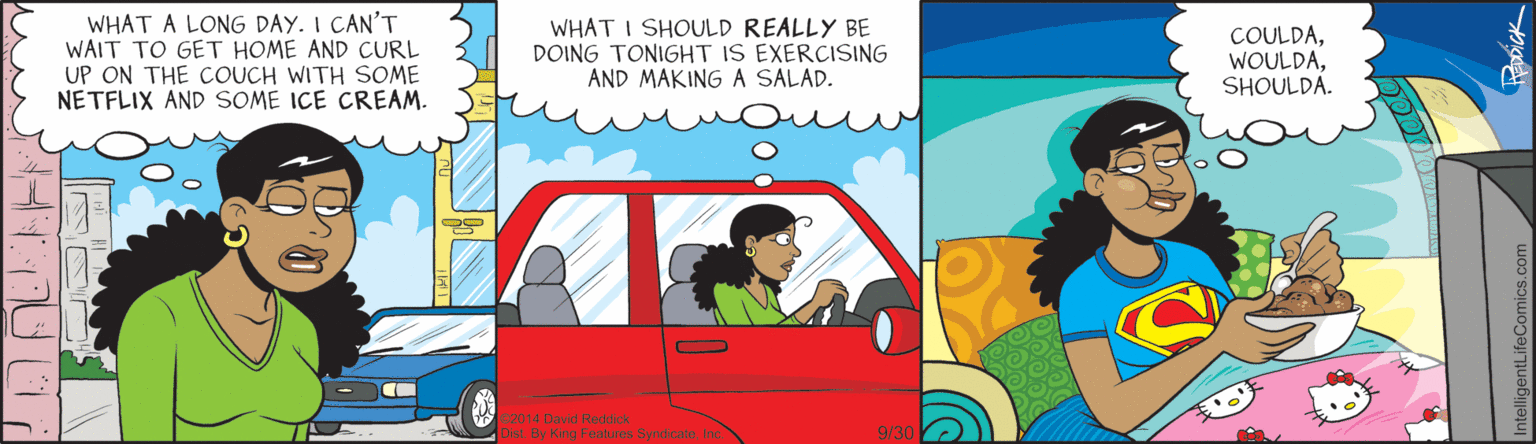 Parallel OCR: WHAT A LONG DAY. I CAN'T WAIT TO GET HOME AND CURL UP ON THE COUCH WITH SOME NETFLIX AND SOME ICE CREAM. WHAT I SHOULD REALLY BE DOING TONIGHT IS EXERCISING AND MAKING A SALAD. COULDASHOULDÁ. 02014 Devid Reddick Dist. By King Features SyndicateInc 9/30 htelligentLifeComics.com WHAT A LONG DAY. I CAN'T WAIT TO GET HOME AND CURL UP ON THE COUCH WITH SOME NETFLIX AND SOME ICE CREAM. WHAT I SHOULD REALLY BE DOING TONIGHT IS EXERCISING AND MAKING A SALAD. COULDASHOULDÁ. 02014 Devid Reddick Dist. By King Features SyndicateInc 9/30 htelligentLifeComics.com