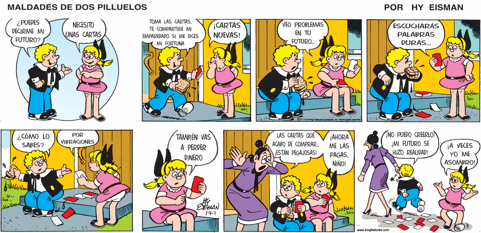 Yellow OCR: MALDADES DE DOS PILLUELOS POR HY EISMAN TOMA LAS CARTAS. CARTAS NUEVAS! TE COMPARTIRÉ M VEO PROBLEMAS ESCUCHARÁS EMPAREDADO SI ME DICES EN TU PALABRAS M FORTUNA FUTURO. DURAS. C2014 by King Foalne SydicaleInc World righta raserved NO PUEDO CREERLO! ¡M FUTURO SE HIZO REALIDAD! LAS CARTAS QUE TAMBIÉN VAS A PERDER DINERO ¡AHORA ACABO DE COMPRAR. ¡A VECES YO ME ASOMBRO! ME LAS ESTÁN PEGAJOSAS! PAGASNINO! 19-1 www.kingfoaturos.com MALDADES DE DOS PILLUELOS POR HY EISMAN TOMA LAS CARTAS. CARTAS NUEVAS! TE COMPARTIRÉ M VEO PROBLEMAS ESCUCHARÁS EMPAREDADO SI ME DICES EN TU PALABRAS M FORTUNA FUTURO. DURAS. C2014 by King Foalne SydicaleInc World righta raserved NO PUEDO CREERLO! ¡M FUTURO SE HIZO REALIDAD! LAS CARTAS QUE TAMBIÉN VAS A PERDER DINERO ¡AHORA ACABO DE COMPRAR. ¡A VECES YO ME ASOMBRO! ME LAS ESTÁN PEGAJOSAS! PAGASNINO! 19-1 www.kingfoaturos.com