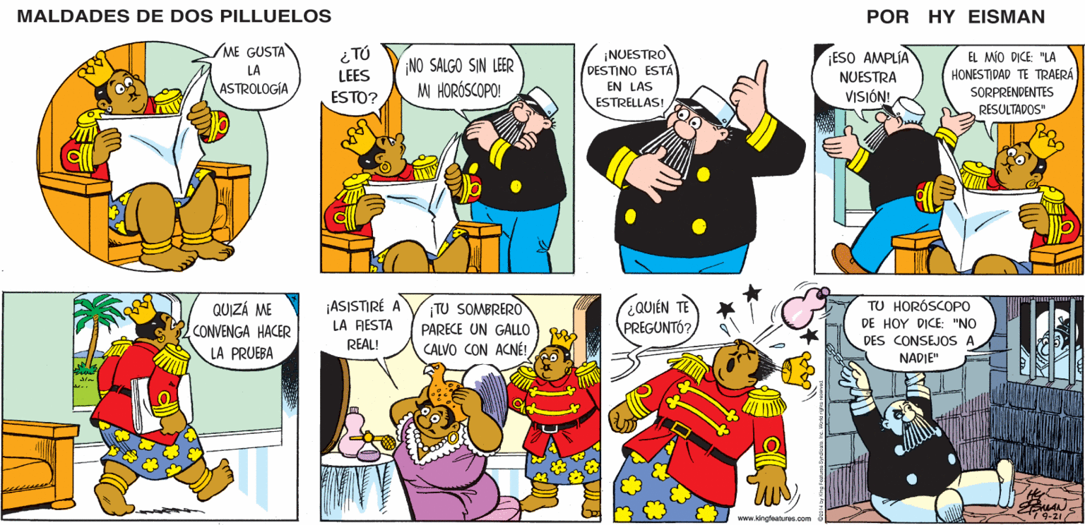 Line OCR: MALDADES DE DOS PILLUELOS POR HY EISMAN TÚ LEES ¡ESO AMPLÍA NO SALGO SIN LEER M HORÓSCOPO! ¡NUESTRO DESTINO ESTÁ EN LAS ESTRELLAS! EL MÍO DICE: "LA HONESTIDAD TE TRAERÁ SORPRENDENTES RESULTADOS" NUESTRA ESTO? VISIÓN! (2QUIÉN TE ¡ASISTIRÉ A LA FIESTA TU SOMBRERO PARECE UN GALLO CALVO CON ACNÉ! TU HORÓSCOPO DE HOY DICE: "NO DES CONSEJOS A PREGUNTÓ? REAL! NADIE" 9-21 www.kingfeatures.com ? B MALDADES DE DOS PILLUELOS POR HY EISMAN TÚ LEES ¡ESO AMPLÍA NO SALGO SIN LEER M HORÓSCOPO! ¡NUESTRO DESTINO ESTÁ EN LAS ESTRELLAS! EL MÍO DICE: "LA HONESTIDAD TE TRAERÁ SORPRENDENTES RESULTADOS" NUESTRA ESTO? VISIÓN! (2QUIÉN TE ¡ASISTIRÉ A LA FIESTA TU SOMBRERO PARECE UN GALLO CALVO CON ACNÉ! TU HORÓSCOPO DE HOY DICE: "NO DES CONSEJOS A PREGUNTÓ? REAL! NADIE" 9-21 www.kingfeatures.com ? B
