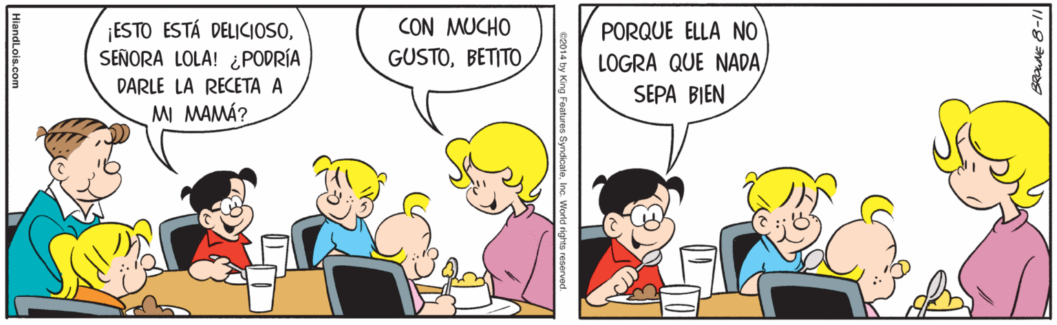 Line OCR: ¡ESTO ESTÁ DELICIOSOSEÑORA LOLA! ¿PODRÍA CON MUCHO GUSTOBETITO PORQUE ELLA NO LOGRA QUE NADADARLE LA RECETA A SEPA BIEN MI MAMÁ? 11-8- SyndicateInc. World rights resen HiandLois.com ¡ESTO ESTÁ DELICIOSOSEÑORA LOLA! ¿PODRÍA CON MUCHO GUSTOBETITO PORQUE ELLA NO LOGRA QUE NADADARLE LA RECETA A SEPA BIEN MI MAMÁ? 11-8- SyndicateInc. World rights resen HiandLois.com