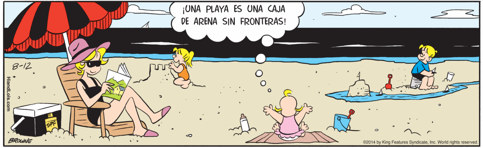Art OCR: ¡UNA PLAYA ES UNA CAJA DE ARENA SIN FRONTERAS! 8-12 SPF BROUNE e2014 by King Features SyndicateInc. World rights reserved. ¡UNA PLAYA ES UNA CAJA DE ARENA SIN FRONTERAS! 8-12 SPF BROUNE e2014 by King Features SyndicateInc. World rights reserved.