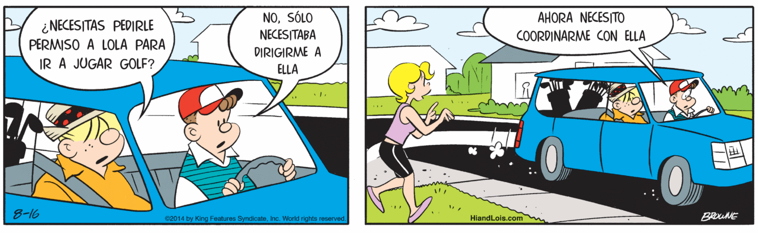 Line OCR: NOSÓLO AHORA NECESITO ¿ NECESITAS PEDIRLE NECESITABA COORDINARME CON ELLA PERMISO A LOLA PARA DIRIGIRME A IR A JUGAR GOLF? ELLA 8-16 HiandLois.com BRUNE C2014 by King Features SyndicateInc. World rights reserved. NOSÓLO AHORA NECESITO ¿ NECESITAS PEDIRLE NECESITABA COORDINARME CON ELLA PERMISO A LOLA PARA DIRIGIRME A IR A JUGAR GOLF? ELLA 8-16 HiandLois.com BRUNE C2014 by King Features SyndicateInc. World rights reserved.