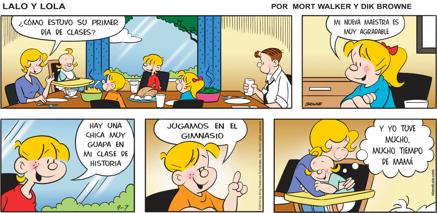 Organism OCR: ¡DE ¡CREMA DE Lalo y Lola ¡MACARRONES CON QUESO! NADA! ESPÁRRAGOS! BRIAN WALKER GREG ¿CÓMO ESTUVO sU PRIMER DÍA DE CLASES? M NUEVA MAESTRA ES MUY AGRADABLE BROWNE HAY UNA JUGAMOS EN EL Y YO TUVE CHICA MUY GIMNASIO MUCHOGUAPA EN MUCHO TIEMPO DE MAMÁ MI CLASE DE HISTORIA 2014 by King Features SyndicateInc. World a ¡DE ¡CREMA DE Lalo y Lola ¡MACARRONES CON QUESO! NADA! ESPÁRRAGOS! BRIAN WALKER GREG ¿CÓMO ESTUVO sU PRIMER DÍA DE CLASES? M NUEVA MAESTRA ES MUY AGRADABLE BROWNE HAY UNA JUGAMOS EN EL Y YO TUVE CHICA MUY GIMNASIO MUCHOGUAPA EN MUCHO TIEMPO DE MAMÁ MI CLASE DE HISTORIA 2014 by King Features SyndicateInc. World a