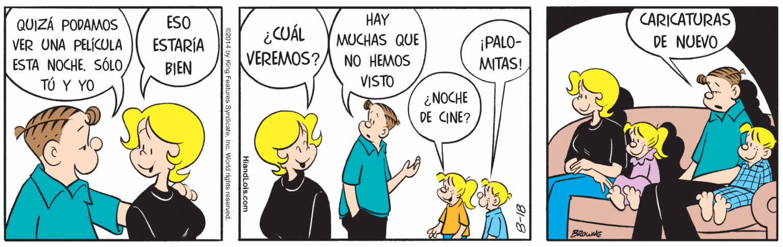 Happy OCR: HAY MUCHAS QUE NO HEMOS CARICATURAS DE NUEVOQUIZÁ PODAMOS ESO VER UNA PELÍCULA ESTA NOCHE. SÓLOTÚ Y YO ESTARÍA BIEN ¿CUÁL VEREMOS? ¡PALO- MITAS! VISTO ¿NOCHE DE CINE? BRouNE HiandLois.com 014 by King Features SyndicateInc. World rights HAY MUCHAS QUE NO HEMOS CARICATURAS DE NUEVOQUIZÁ PODAMOS ESO VER UNA PELÍCULA ESTA NOCHE. SÓLOTÚ Y YO ESTARÍA BIEN ¿CUÁL VEREMOS? ¡PALO- MITAS! VISTO ¿NOCHE DE CINE? BRouNE HiandLois.com 014 by King Features SyndicateInc. World rights