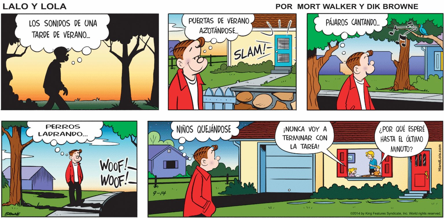 Comics OCR: TODO SE VE EN BUEN MOMENTO Lalo y Lola CALMA. PARA SALIR BRIAN and GREG WALKER PUERTAS DE VERANO. AZOTÁNDOSE. PÁJAROS CANTANDO. LOS SONIDOS DE UNA TARDE DE VERANO. SLAM! PERROS NIÑOS QUEJÁNDOSE ¡NUNCA VOY A TERMINAR CON LA TAREA! ¿POR QUÉ ESPERÉ HASTA EL ÚLTIMO LADRANDO.. MINUTO? WoOF! WOOF!- 9-14 c2014 by King Features SyndicateInc. World rights reserved. TODO SE VE EN BUEN MOMENTO Lalo y Lola CALMA. PARA SALIR BRIAN and GREG WALKER PUERTAS DE VERANO. AZOTÁNDOSE. PÁJAROS CANTANDO. LOS SONIDOS DE UNA TARDE DE VERANO. SLAM! PERROS NIÑOS QUEJÁNDOSE ¡NUNCA VOY A TERMINAR CON LA TAREA! ¿POR QUÉ ESPERÉ HASTA EL ÚLTIMO LADRANDO.. MINUTO? WoOF! WOOF!- 9-14 c2014 by King Features SyndicateInc. World rights reserved.